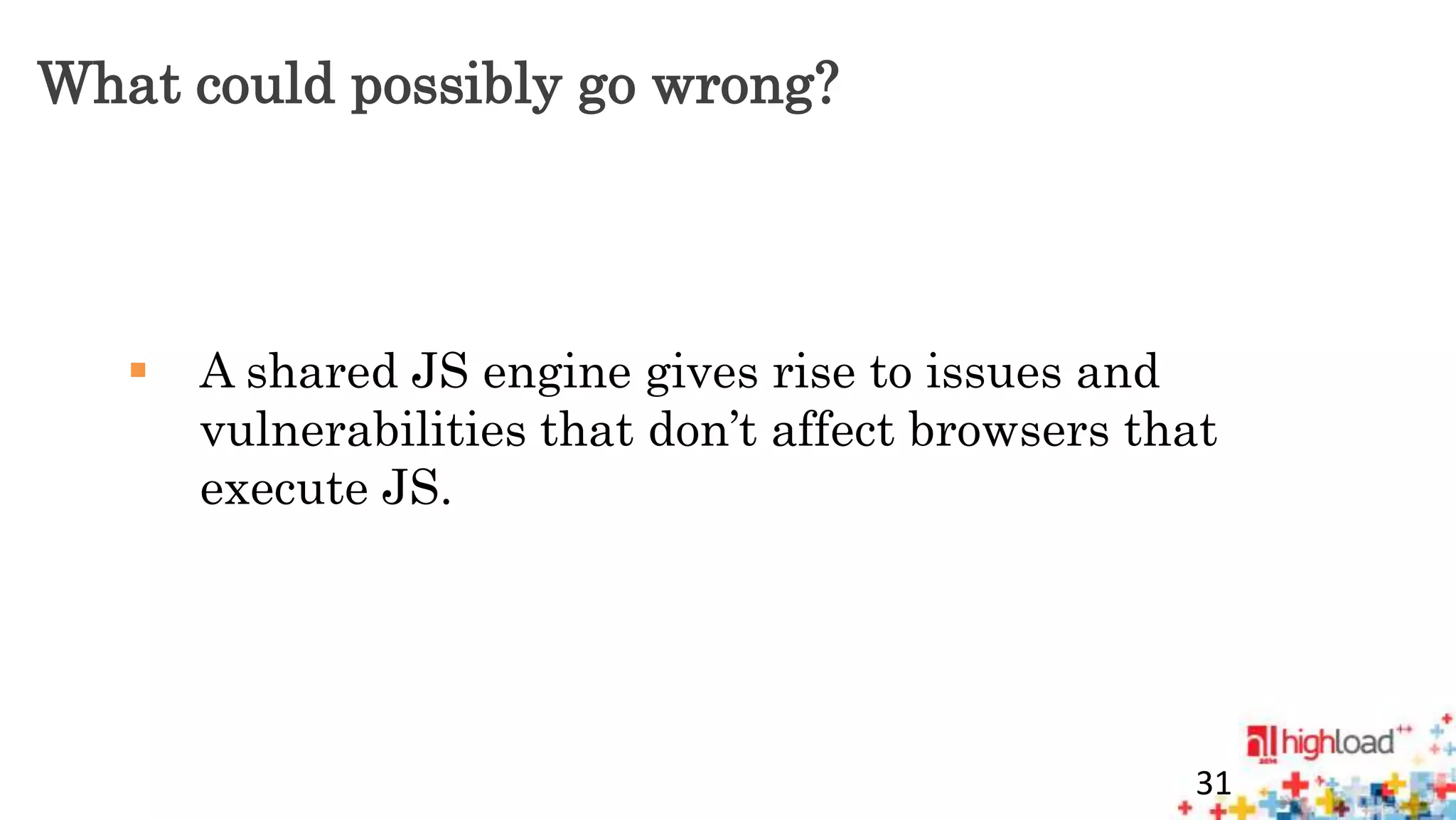What could possibly go wrong? 
 A shared JS engine gives rise to issues and 
vulnerabilities that don’t affect browsers that 
execute JS. 
31 
 