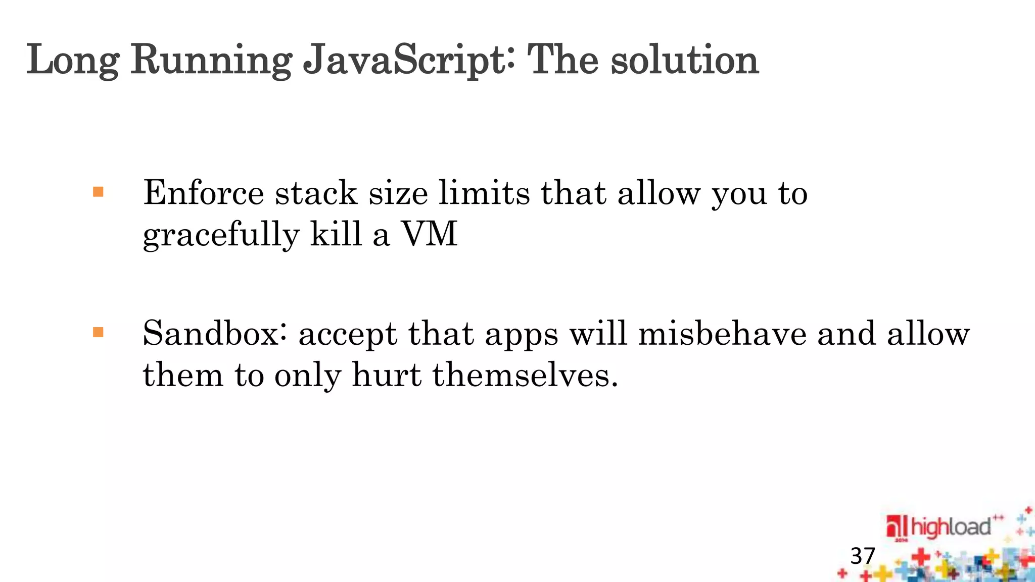 Long Running JavaScript: The solution 
 Enforce stack size limits that allow you to 
gracefully kill a VM 
 Sandbox: accept that apps will misbehave and allow 
them to only hurt themselves. 
37 
 