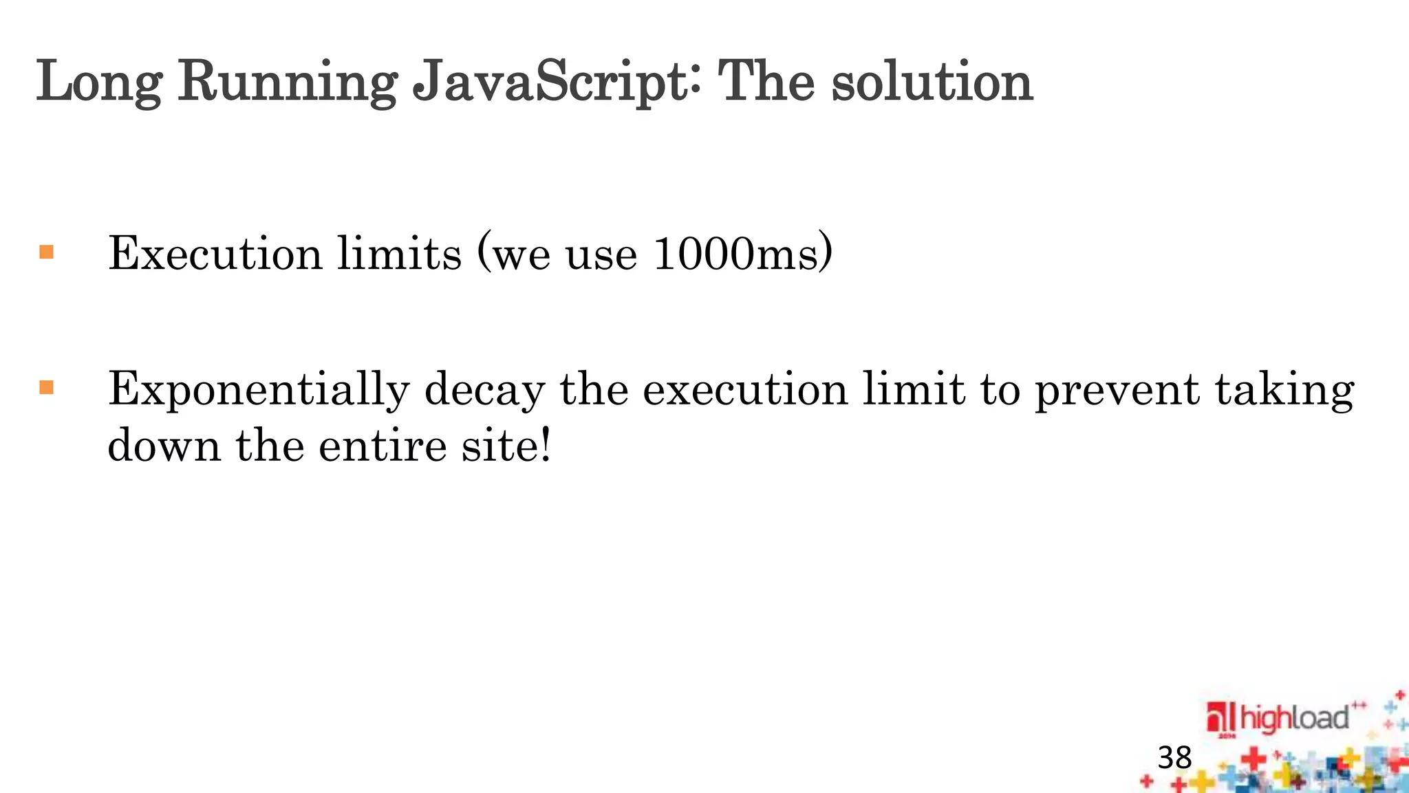 Long Running JavaScript: The solution 
 Execution limits (we use 1000ms) 
 Exponentially decay the execution limit to prevent taking 
down the entire site! 
38 
 