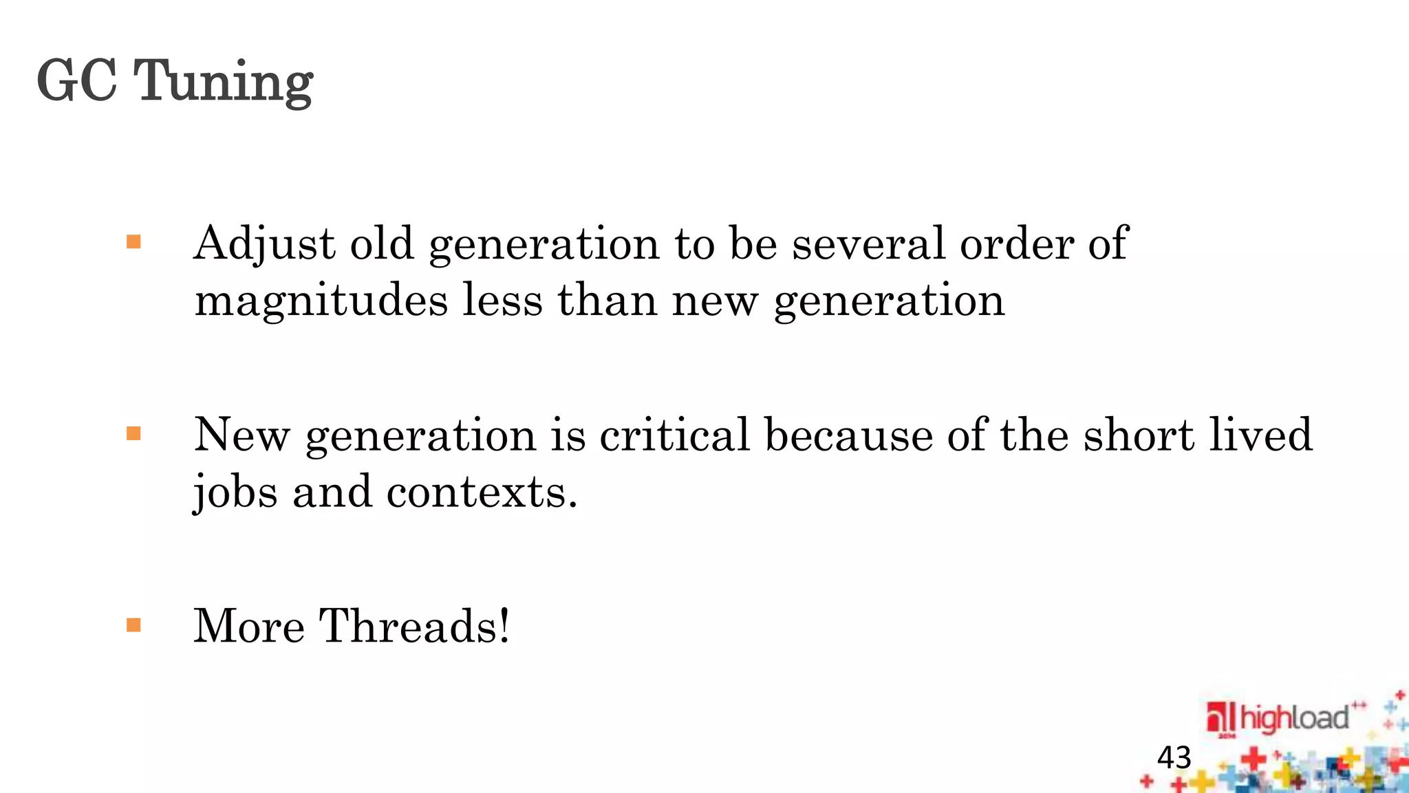 GC Tuning 
 Adjust old generation to be several order of 
magnitudes less than new generation 
 New generation is critical because of the short lived 
jobs and contexts. 
 More Threads! 
43 
 