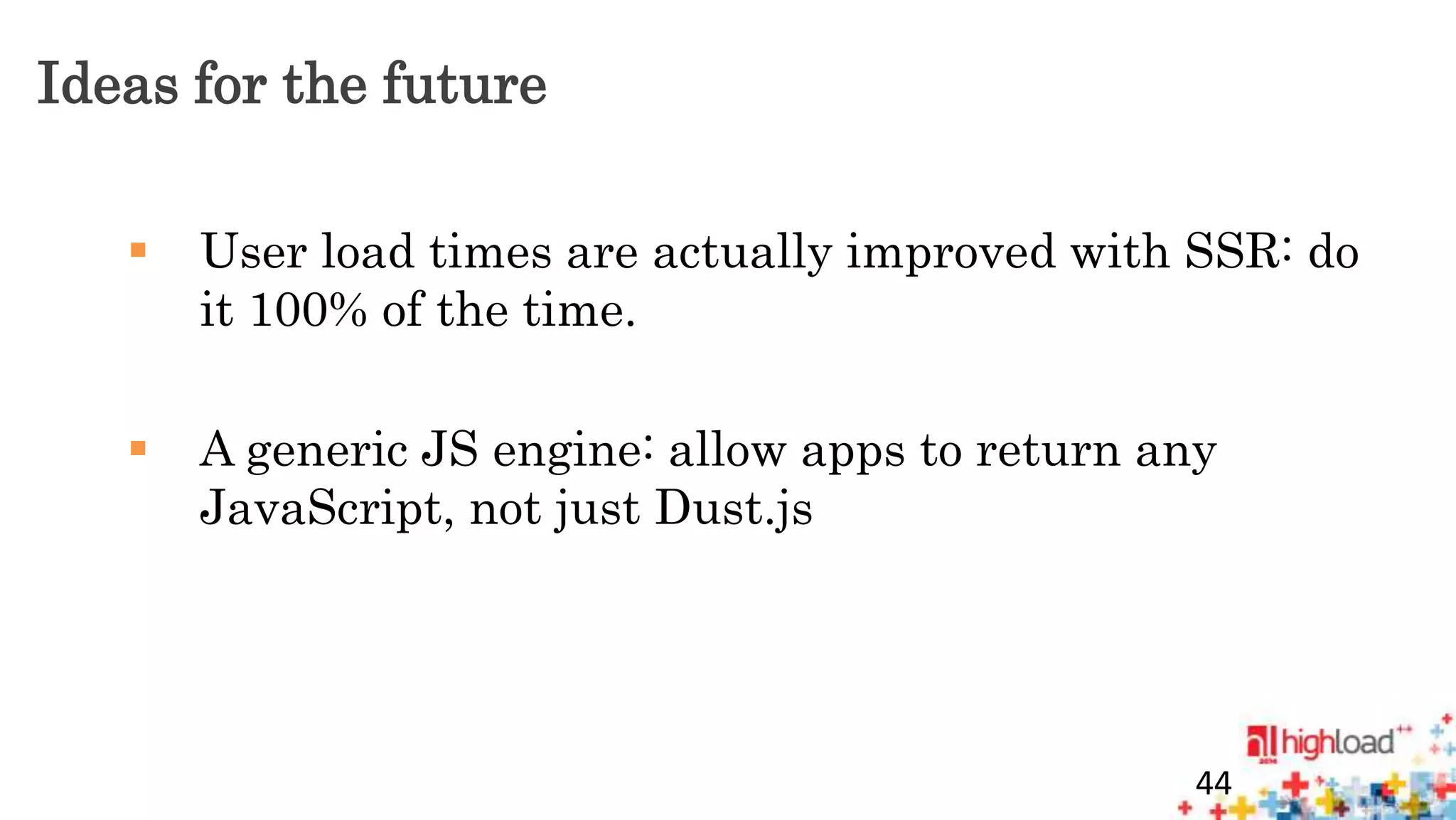 Ideas for the future 
 User load times are actually improved with SSR: do 
it 100% of the time. 
 A generic JS engine: allow apps to return any 
JavaScript, not just Dust.js 
44 
 