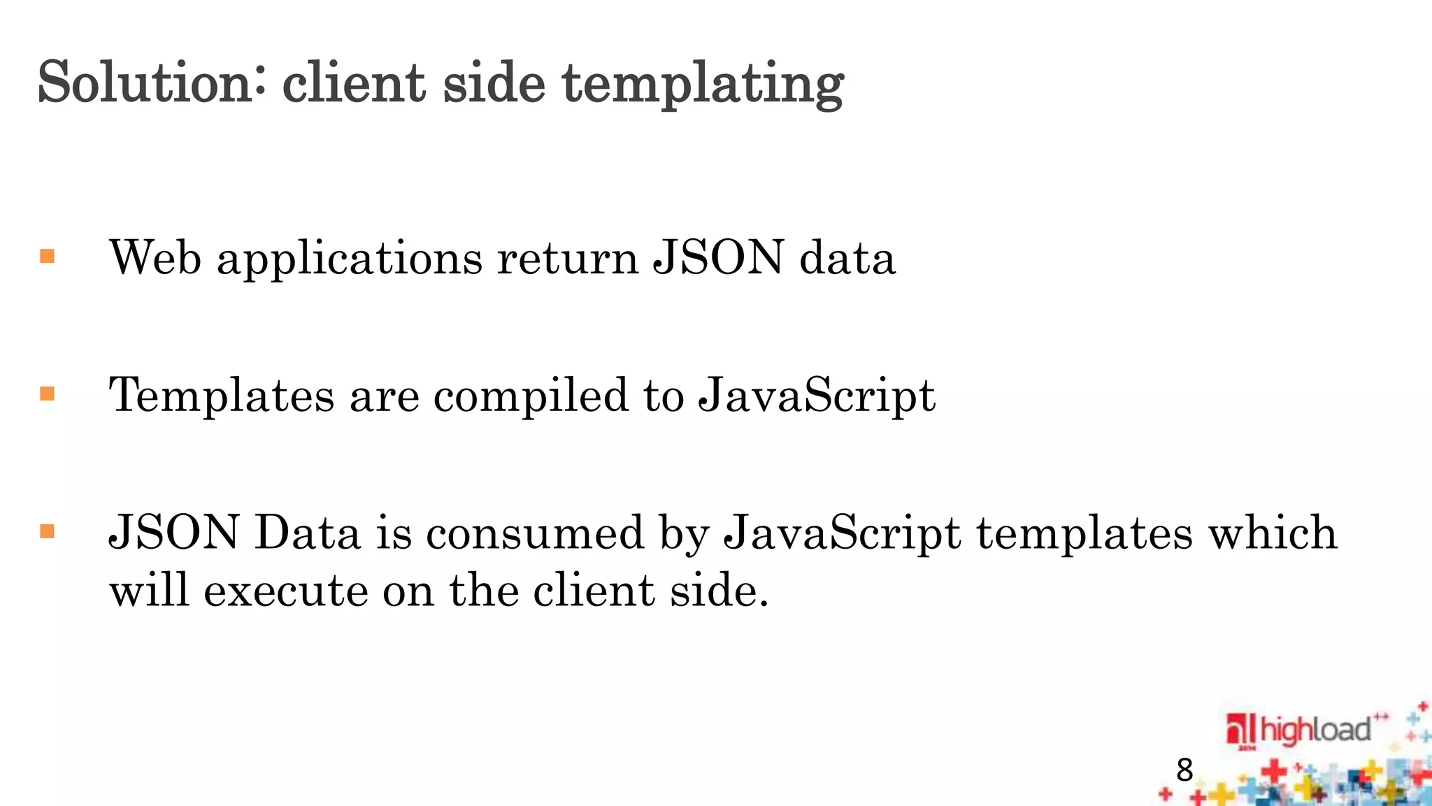 Solution: client side templating 
 Web applications return JSON data 
 Templates are compiled to JavaScript 
 JSON Data is consumed by JavaScript templates which 
will execute on the client side. 
8 
 