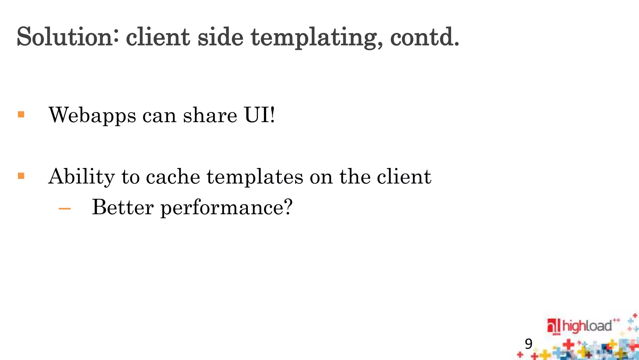 Solution: client side templating, contd. 
 Webapps can share UI! 
 Ability to cache templates on the client 
– Better performance? 
9 
 