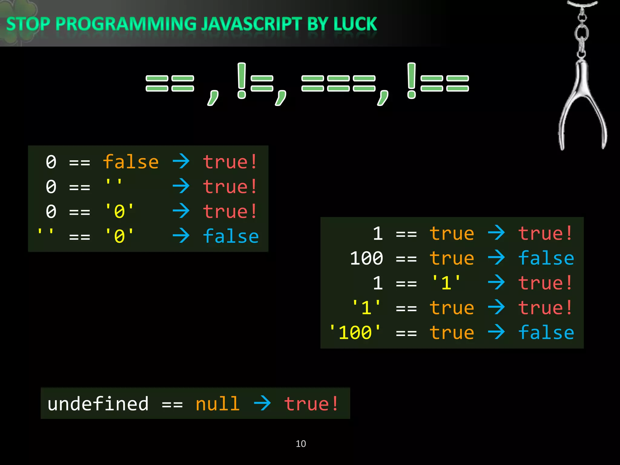 == , !=, ===, !== 0 == falsetrue! 0 == &apos;&apos;true! 0 == &apos;0&apos;true!&apos;&apos; == &apos;0&apos; false    1 == true true!  100 == true  false    1 == &apos;1&apos;true!&apos;1&apos; == true true!&apos;100&apos; == true  falseundefined == nulltrue!