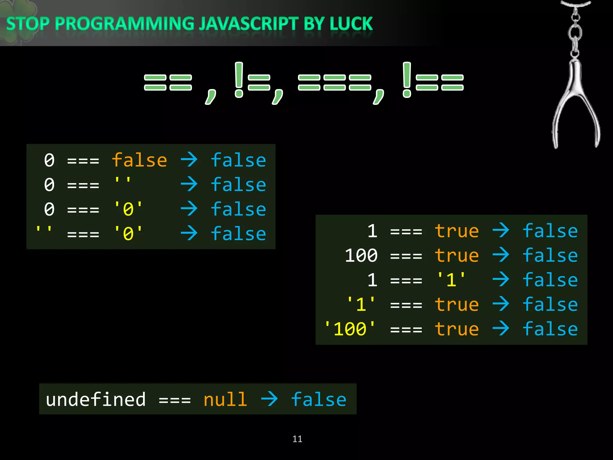 == , !=, ===, !== 0 === false false 0 === &apos;&apos; false 0 === &apos;0&apos; false&apos;&apos; === &apos;0&apos; false    1 === true  false  100 === true  false    1 === &apos;1&apos; false&apos;1&apos; === true  false&apos;100&apos; === true  falseundefined === null false