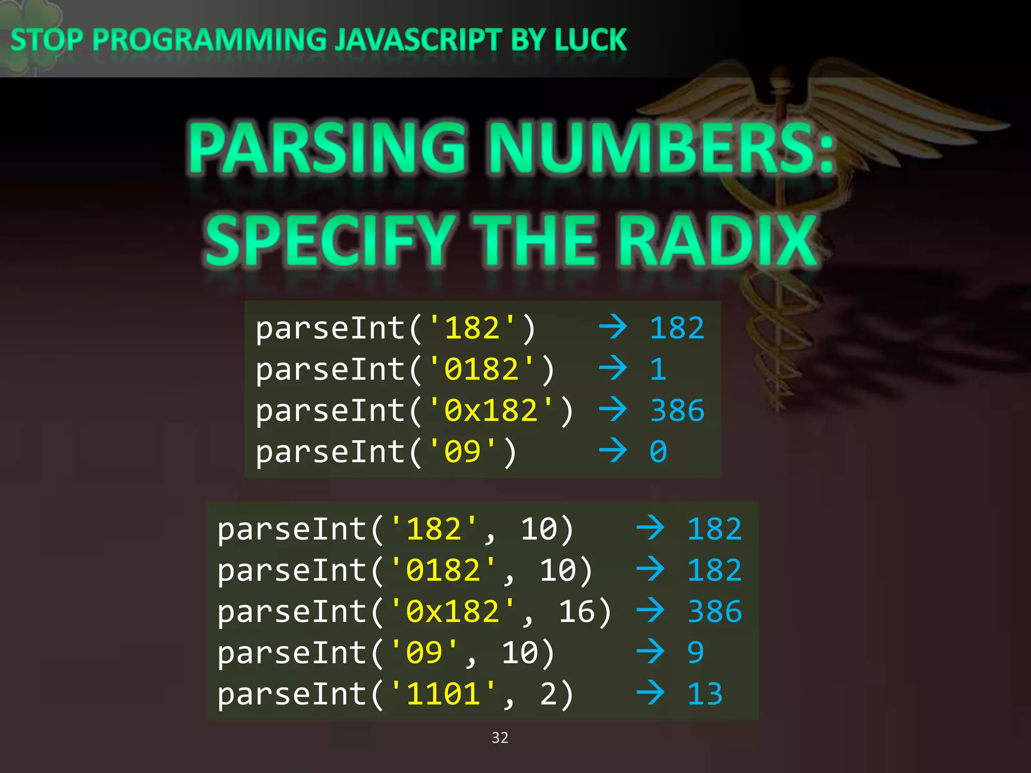 Parsing numbers:Specify the radixparseInt(&apos;182&apos;)    182parseInt(&apos;0182&apos;)   1parseInt(&apos;0x182&apos;)  386parseInt(&apos;09&apos;)     0parseInt(&apos;182&apos;, 10)    182parseInt(&apos;0182&apos;, 10)   182parseInt(&apos;0x182&apos;, 16)  386parseInt(&apos;09&apos;, 10)     9parseInt(&apos;1101&apos;, 2)    13