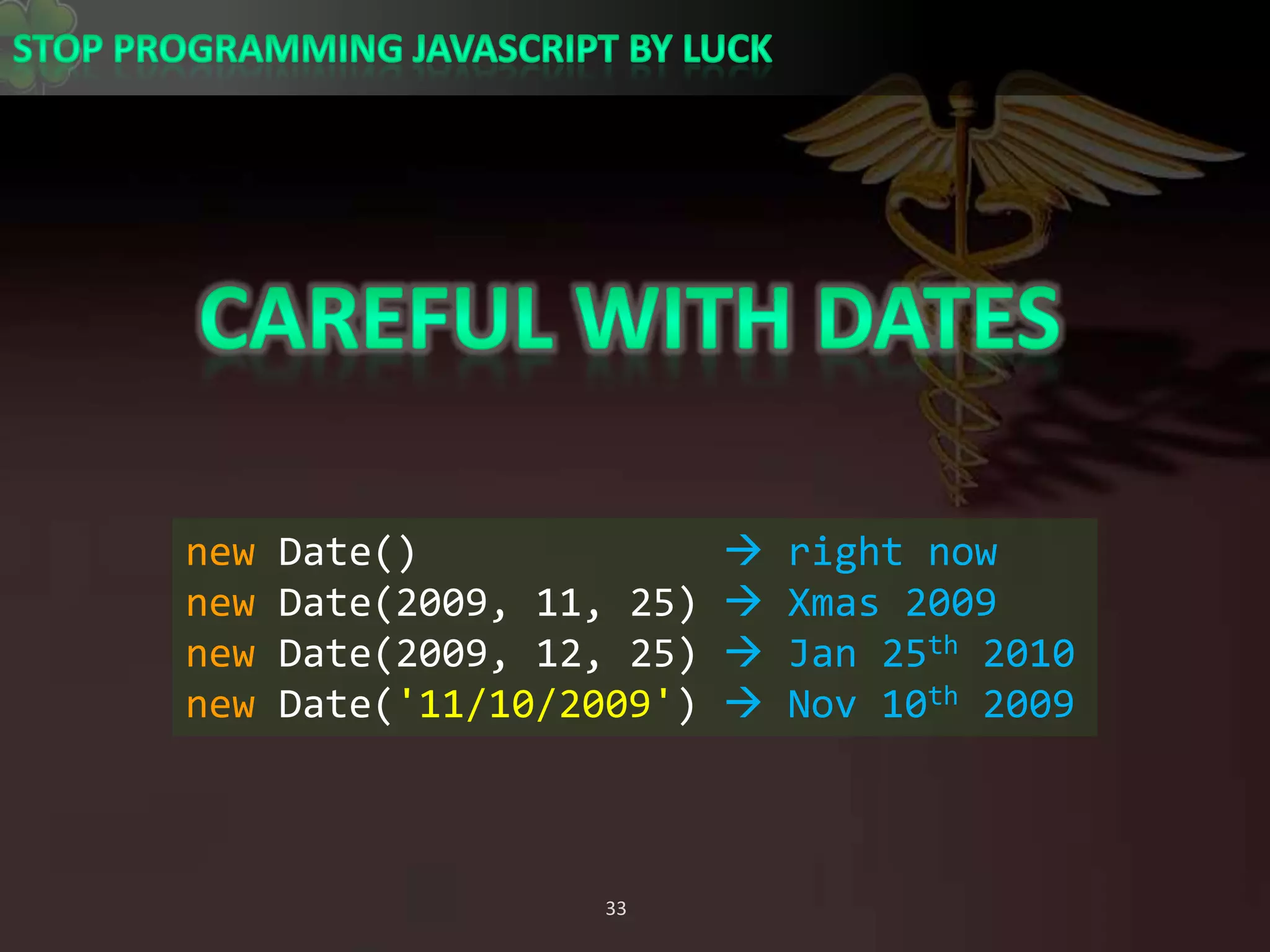 Careful with Datesnew Date()              right nownew Date(2009, 11, 25)  Xmas 2009new Date(2009, 12, 25)  Jan 25th 2010new Date(&apos;11/10/2009&apos;)  Nov 10th 2009