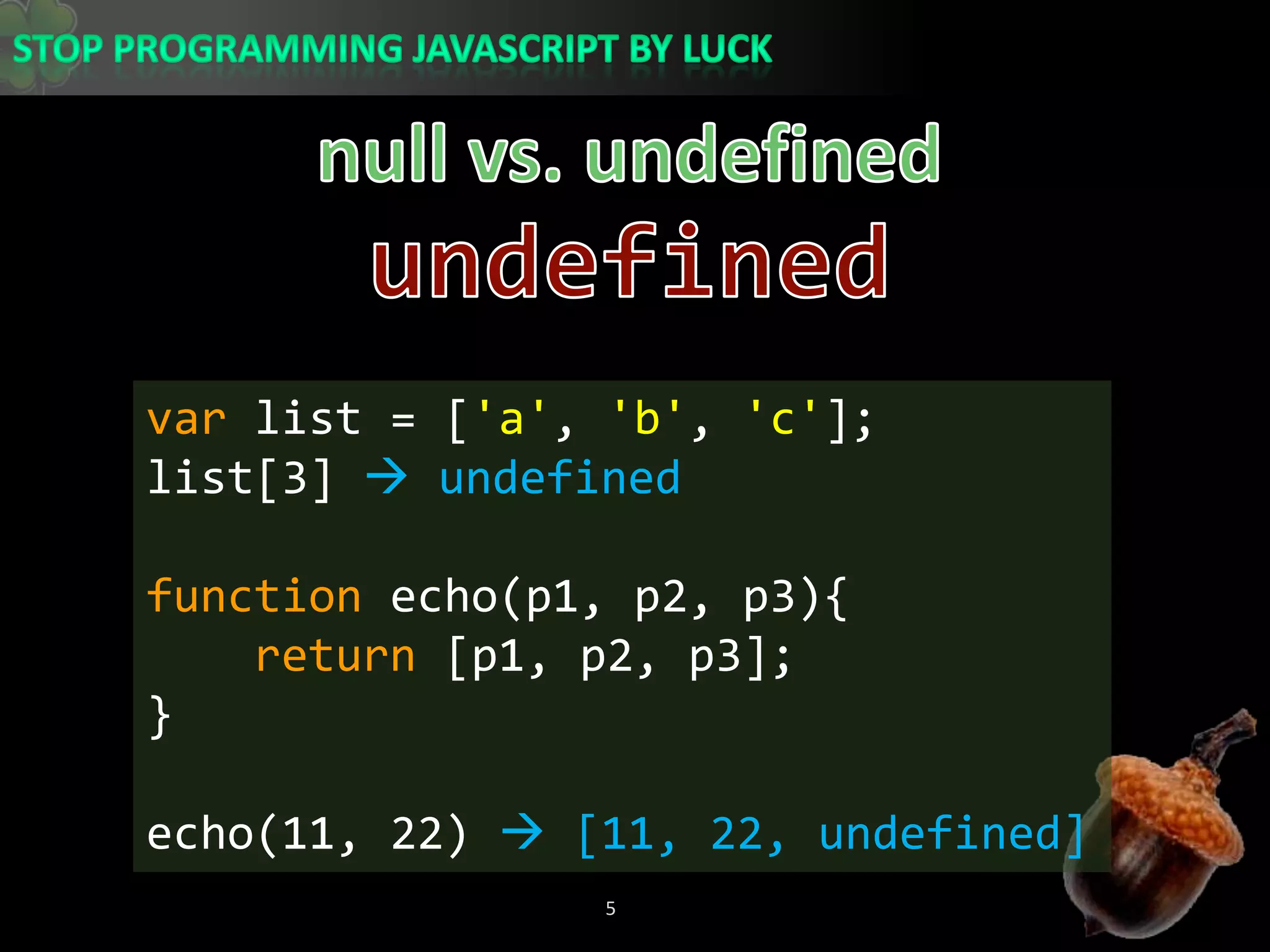 null vs. undefinedundefinedvar list = [&apos;a&apos;, &apos;b&apos;, &apos;c&apos;];list[3]  undefinedfunction echo(p1, p2, p3){return [p1, p2, p3];}echo(11, 22)  [11, 22, undefined]