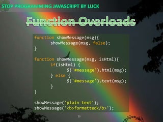 Function OverloadsfunctionshowMessage(msg){showMessage(msg, false);}functionshowMessage(msg, isHtml){if(isHtml) {		$(&apos;#message&apos;).html(msg);	} else {		$(&apos;#message&apos;).text(msg);	}}showMessage(&apos;plain text&apos;);showMessage(&apos;&lt;b&gt;formatted&lt;/b&gt;&apos;);
