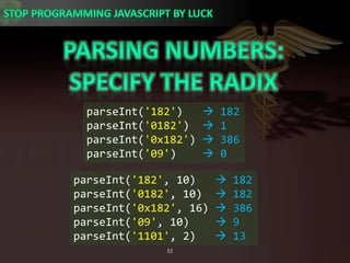 Parsing numbers:Specify the radixparseInt(&apos;182&apos;)    182parseInt(&apos;0182&apos;)   1parseInt(&apos;0x182&apos;)  386parseInt(&apos;09&apos;)     0parseInt(&apos;182&apos;, 10)    182parseInt(&apos;0182&apos;, 10)   182parseInt(&apos;0x182&apos;, 16)  386parseInt(&apos;09&apos;, 10)     9parseInt(&apos;1101&apos;, 2)    13