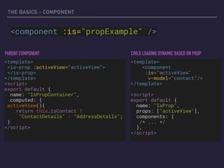 THE BASICS - COMPONENT
<component :is="propExample" />
<template>
<is-prop :activeView="activeView"> 
</is-prop>
</template>
<script>
export default {
name: "IsPropContainer",
computed: {
activeView(){
return this.isContact ?
"ContactDetails" : "AddressDetails";
}
</script>
<template>
<component  
:is="activeView"
v-model="contact"/>
</template>
<script>
export default {
name: "IsProp",
props: ["activeView"],
components: {
/* ... */
},
</script>
PARENT COMPONENT CHILD LOADING DYNAMIC BASED ON PROP
 