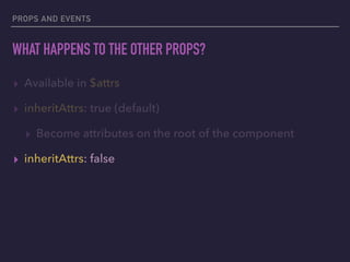 PROPS AND EVENTS
WHAT HAPPENS TO THE OTHER PROPS?
▸ Available in $attrs
▸ inheritAttrs: true (default)
▸ Become attributes on the root of the component
▸ inheritAttrs: false
 