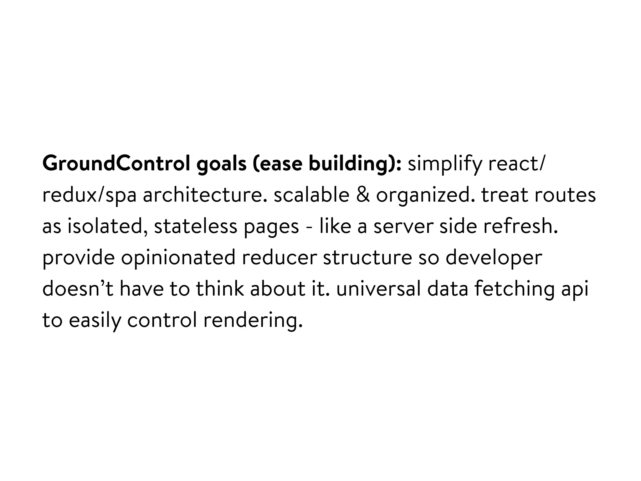 GroundControl goals (ease building): simplify react/
redux/spa architecture. scalable & organized. treat routes
as isolated, stateless pages - like a server side refresh.
provide opinionated reducer structure so developer
doesn’t have to think about it. universal data fetching api
to easily control rendering.
 