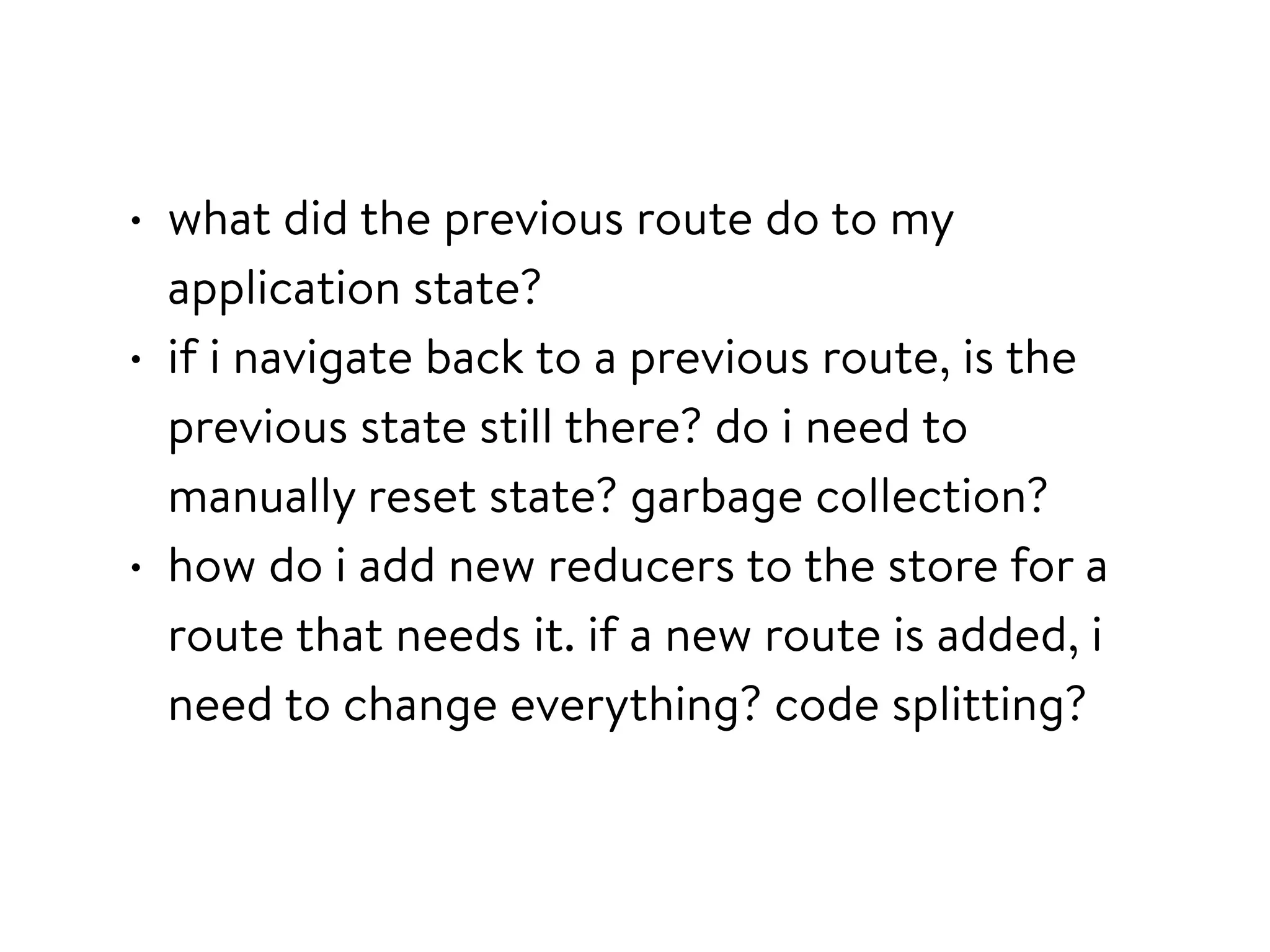 • what did the previous route do to my
application state?
• if i navigate back to a previous route, is the
previous state still there? do i need to
manually reset state? garbage collection?
• how do i add new reducers to the store for a
route that needs it. if a new route is added, i
need to change everything? code splitting?
 
