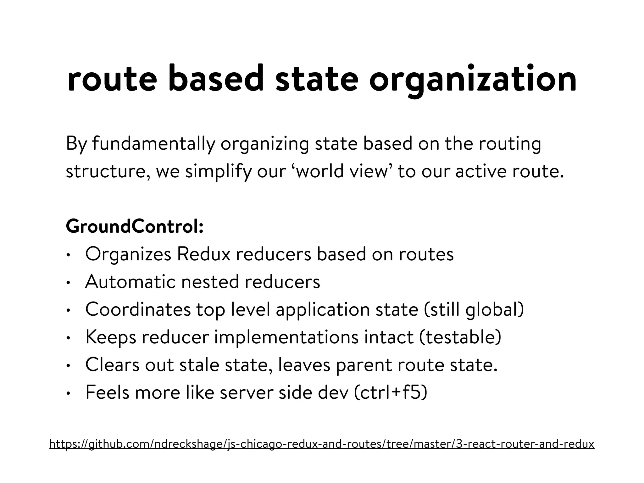 route based state organization
By fundamentally organizing state based on the routing
structure, we simplify our ‘world view’ to our active route.
GroundControl:
• Organizes Redux reducers based on routes
• Automatic nested reducers
• Coordinates top level application state (still global)
• Keeps reducer implementations intact (testable)
• Clears out stale state, leaves parent route state.
• Feels more like server side dev (ctrl+f5)
https://github.com/ndreckshage/js-chicago-redux-and-routes/tree/master/3-react-router-and-redux
 