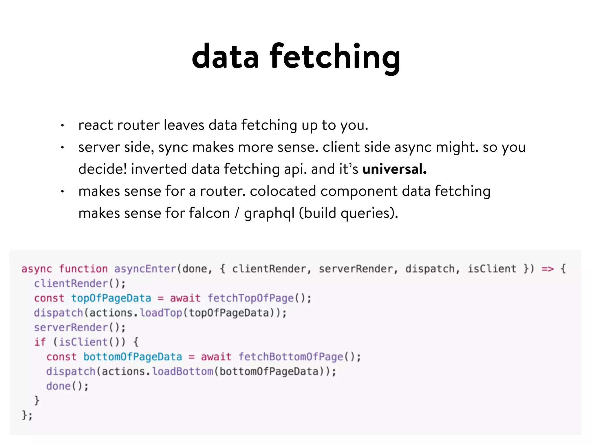data fetching
• react router leaves data fetching up to you.
• server side, sync makes more sense. client side async might. so you
decide! inverted data fetching api. and it’s universal.
• makes sense for a router. colocated component data fetching
makes sense for falcon / graphql (build queries).
 