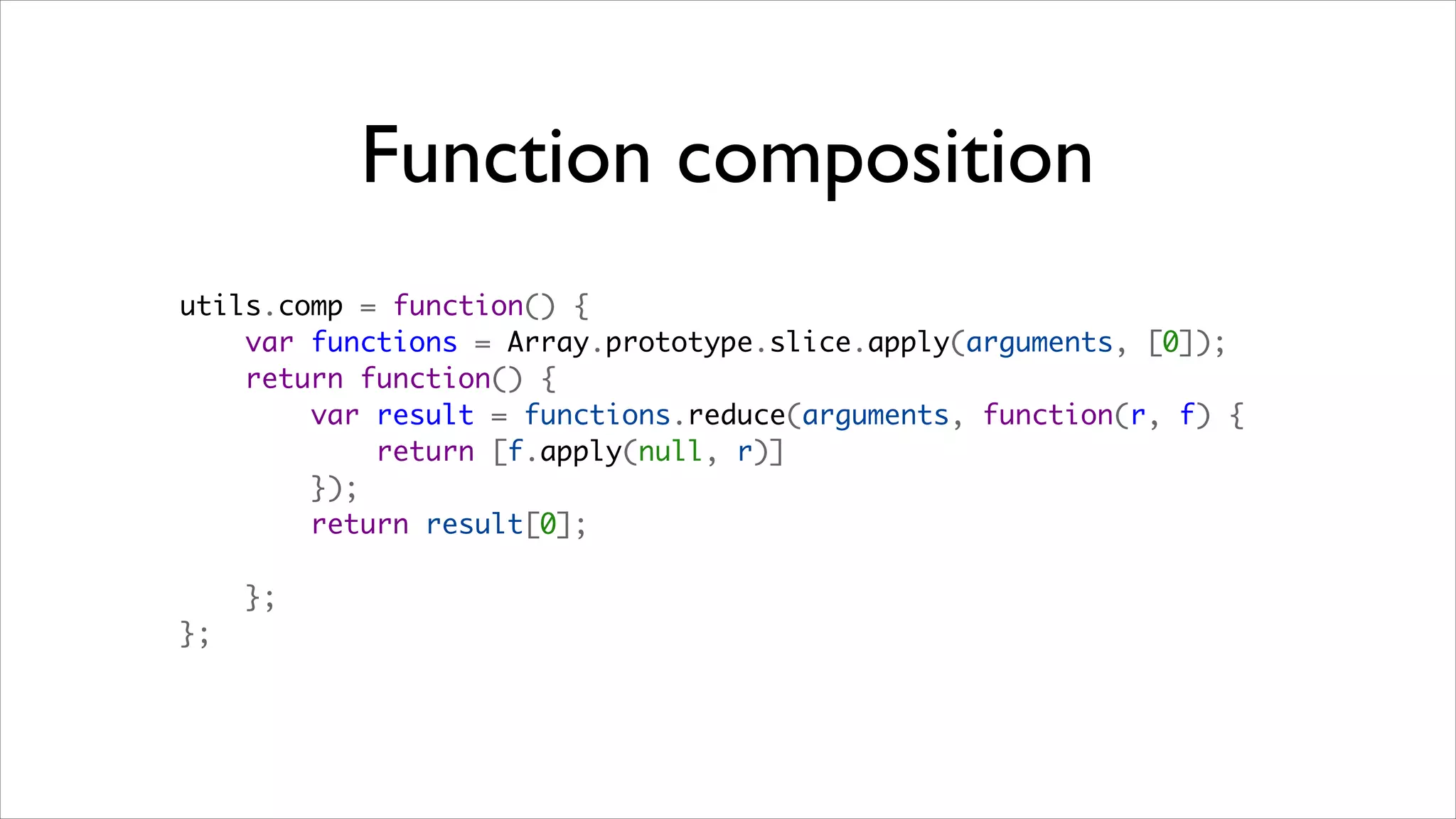 Function composition
utils.comp = function() {
    var functions = Array.prototype.slice.apply(arguments, [0]);
    return function() {
        var result = functions.reduce(arguments, function(r, f) {
            return [f.apply(null, r)]
        });
        return result[0];

    };
};
 