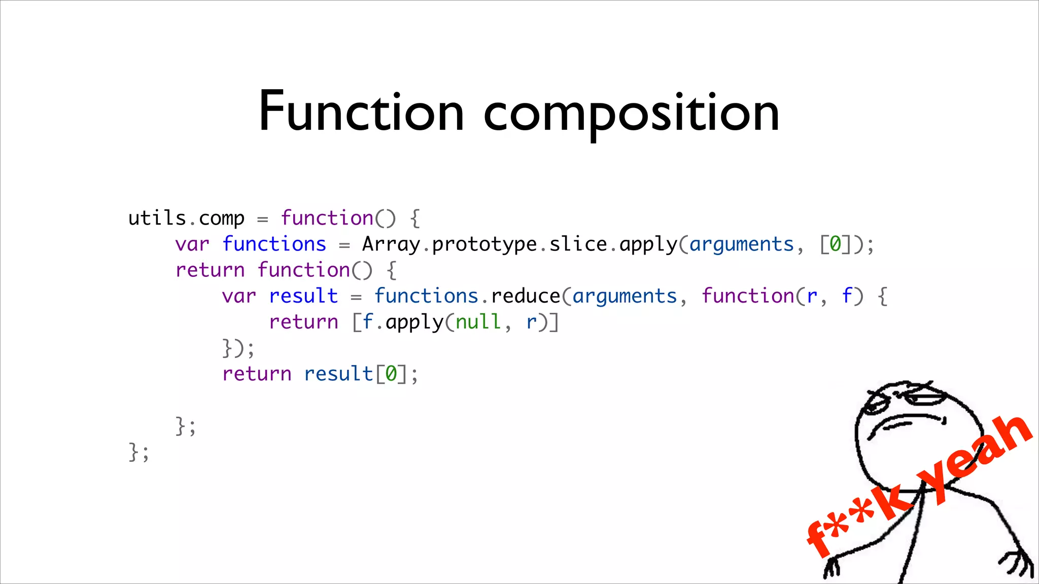 Function composition
utils.comp = function() {
    var functions = Array.prototype.slice.apply(arguments, [0]);
    return function() {
        var result = functions.reduce(arguments, function(r, f) {
            return [f.apply(null, r)]
        });
        return result[0];

    };
                                                                          a h
};

                                                                     ye
                                                               *   k
                                                           f *
 