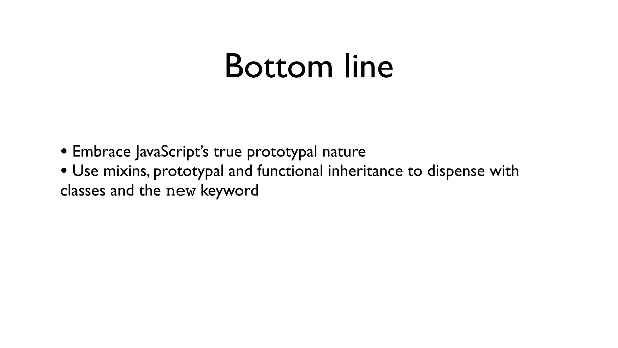 Bottom line

• Embrace JavaScript’s true prototypal nature
• Use mixins, prototypal and functional inheritance to dispense with
classes and the new keyword
 