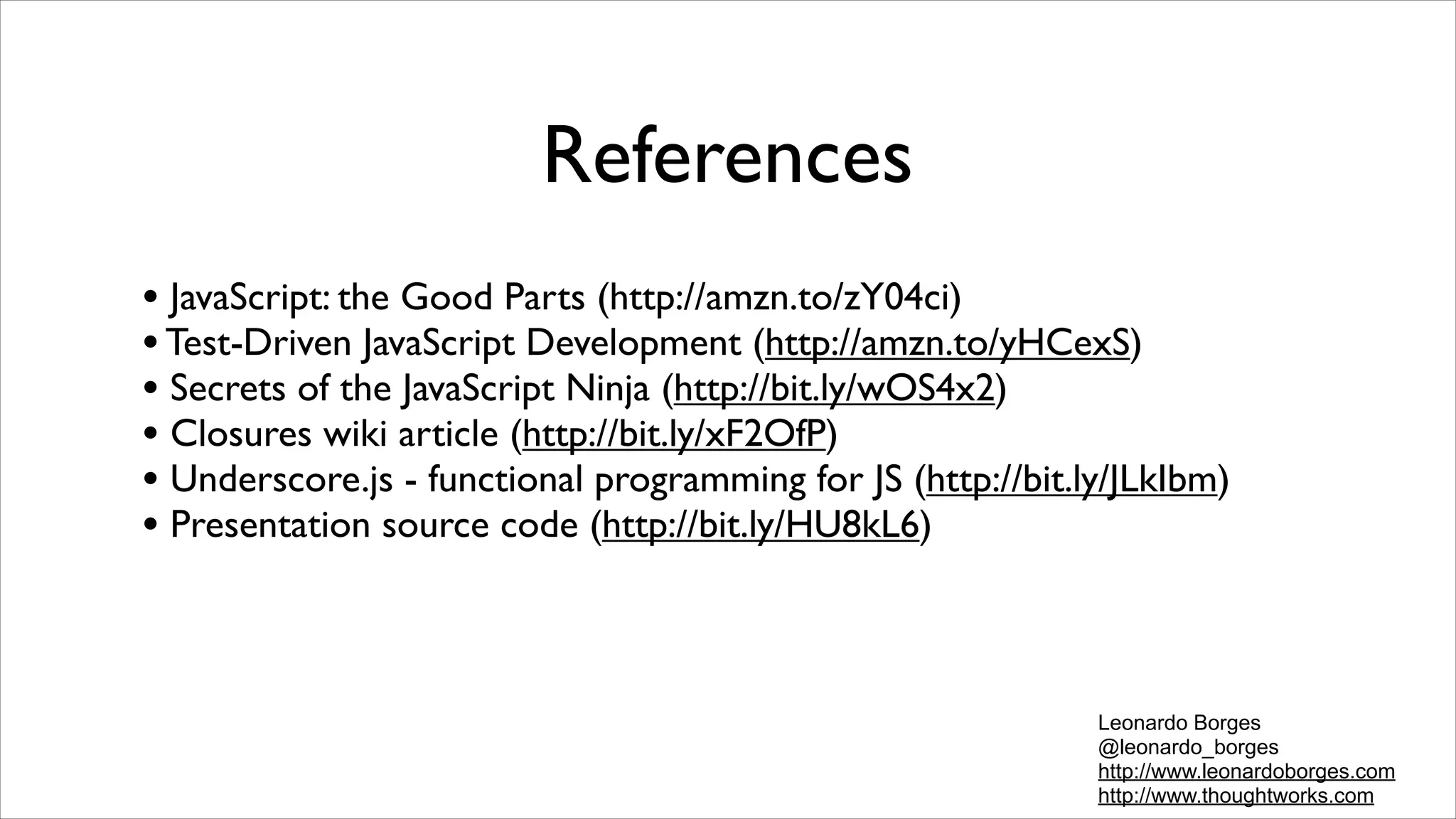 References
• JavaScript: the Good Parts (http://amzn.to/zY04ci)
• Test-Driven JavaScript Development (http://amzn.to/yHCexS)
• Secrets of the JavaScript Ninja (http://bit.ly/wOS4x2)
• Closures wiki article (http://bit.ly/xF2OfP)
• Underscore.js - functional programming for JS (http://bit.ly/JLkIbm)
• Presentation source code (http://bit.ly/HU8kL6)


                                                             Leonardo Borges
                                                             @leonardo_borges
                                                             http://www.leonardoborges.com
                                                             http://www.thoughtworks.com
 