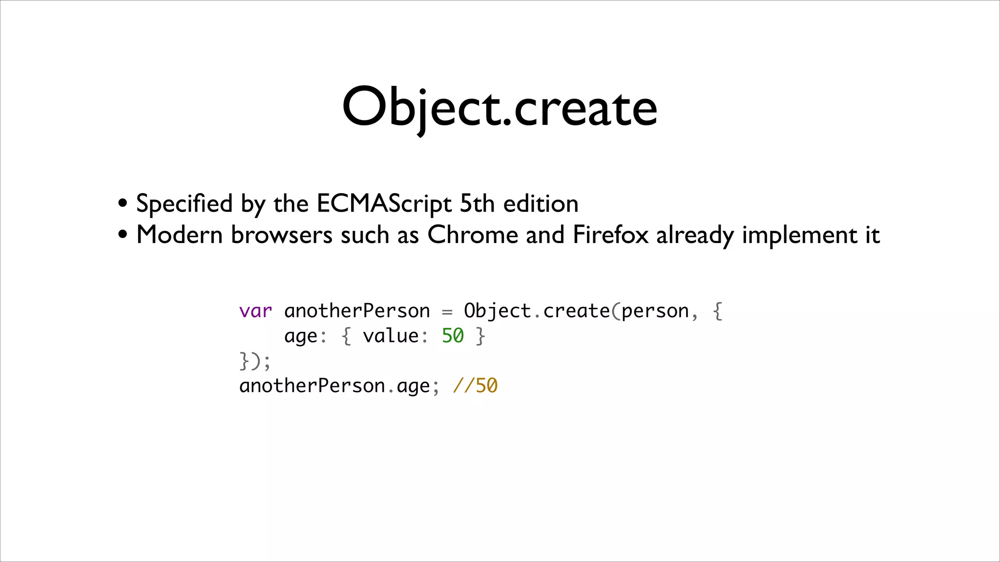 Object.create
• Speciﬁed by the ECMAScript 5th edition
• Modern browsers such as Chrome and Firefox already implement it

          var anotherPerson = Object.create(person, {
              age: { value: 50 }
          });
          anotherPerson.age; //50
 