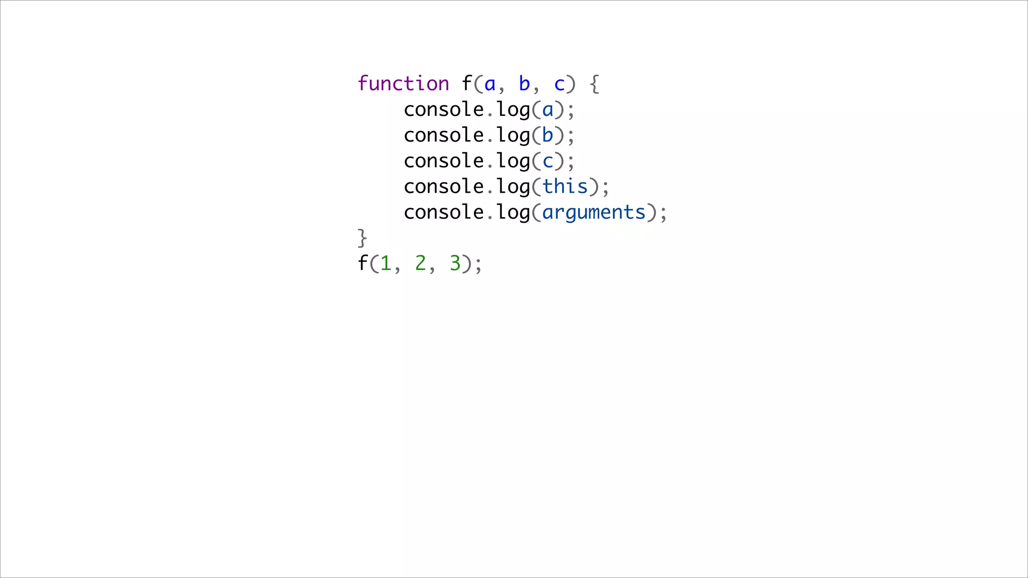 function f(a, b, c) {
    console.log(a);
    console.log(b);
    console.log(c);
    console.log(this);
    console.log(arguments);
}
f(1, 2, 3);
 