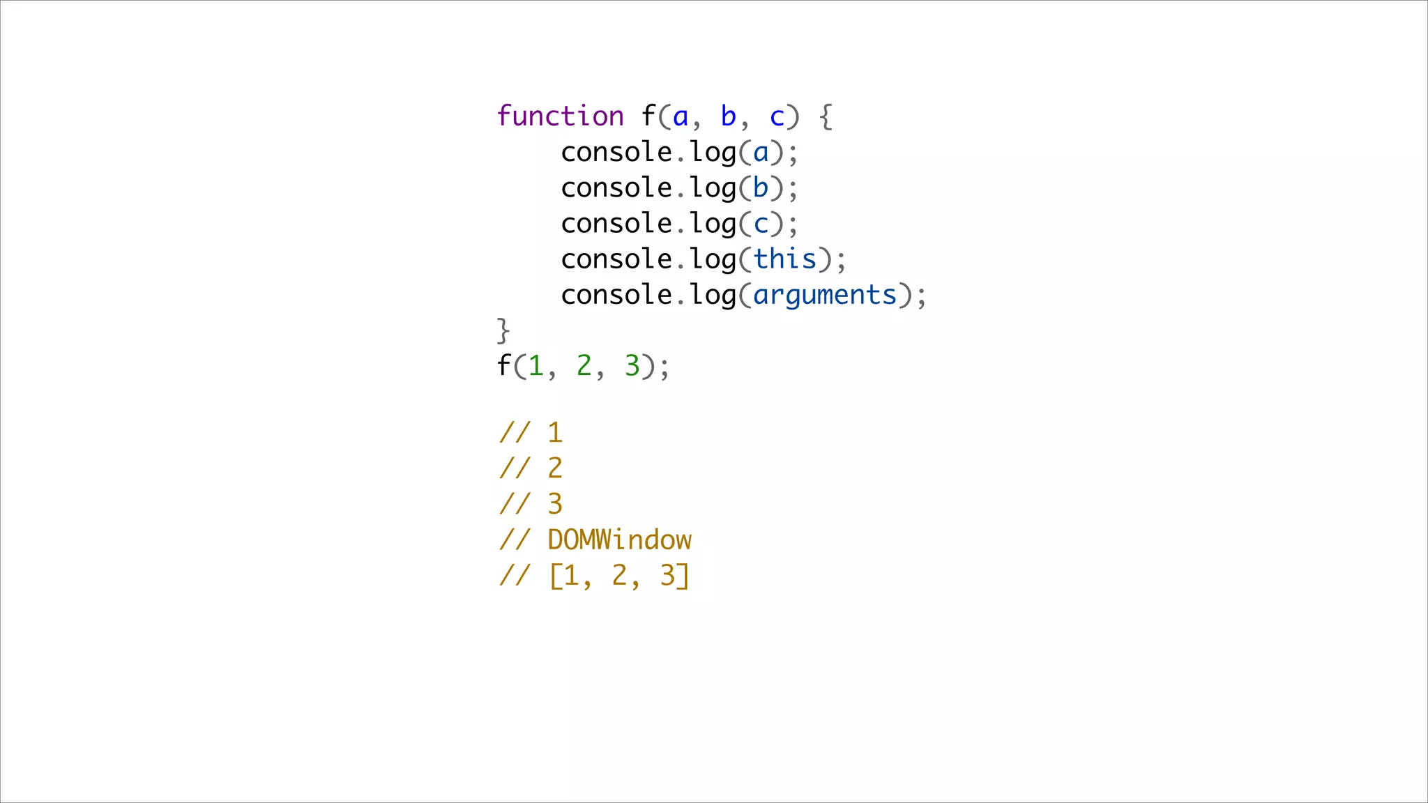 function f(a, b, c) {
    console.log(a);
    console.log(b);
    console.log(c);
    console.log(this);
    console.log(arguments);
}
f(1, 2, 3);

//   1
//   2
//   3
//   DOMWindow
//   [1, 2, 3]
 