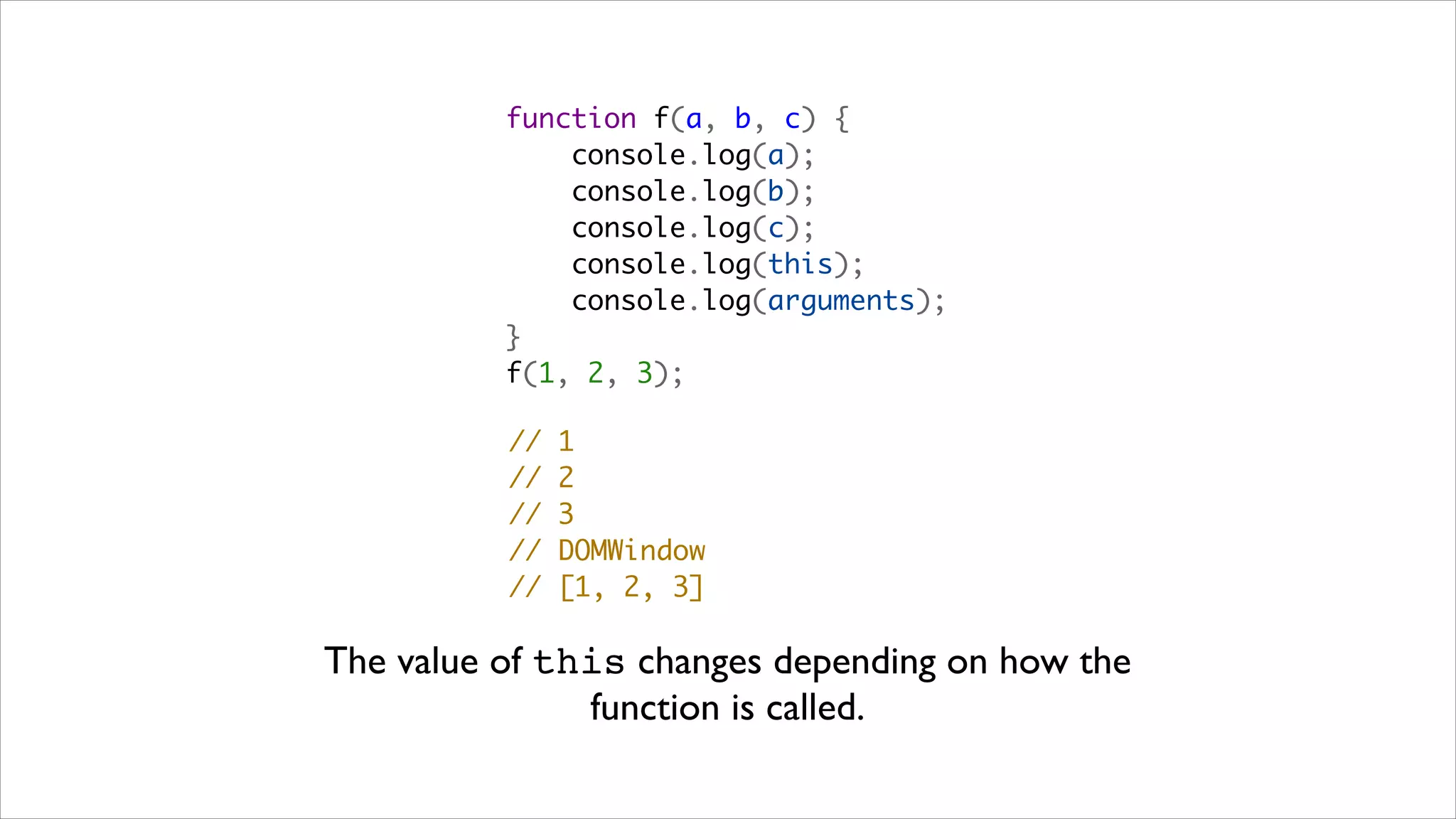 function f(a, b, c) {
              console.log(a);
              console.log(b);
              console.log(c);
              console.log(this);
              console.log(arguments);
          }
          f(1, 2, 3);

          //   1
          //   2
          //   3
          //   DOMWindow
          //   [1, 2, 3]

The value of this changes depending on how the
               function is called.
 