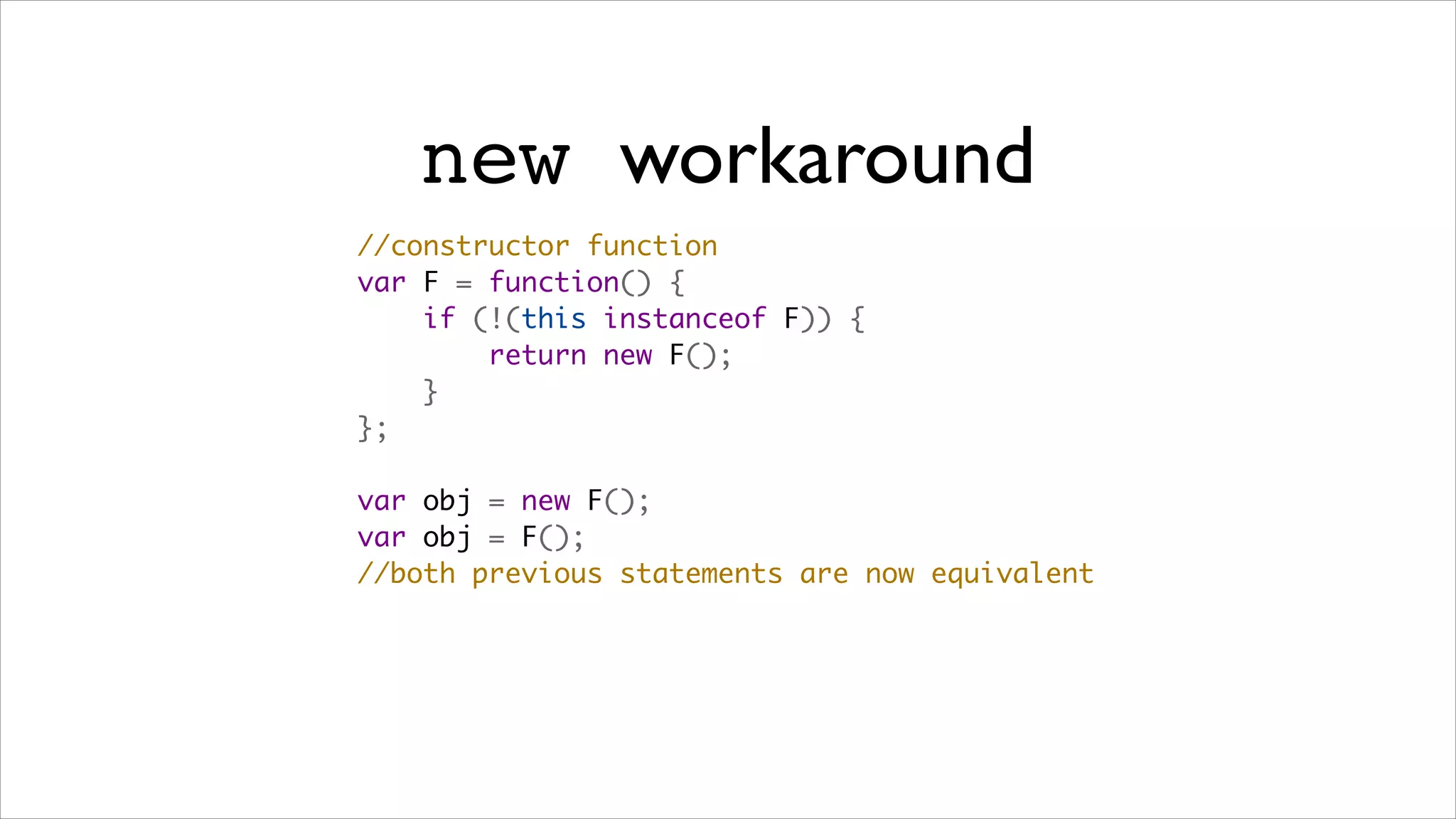 new workaround
//constructor function
var F = function() {
    if (!(this instanceof F)) {
        return new F();
    }
};

var obj = new F();
var obj = F();
//both previous statements are now equivalent
 