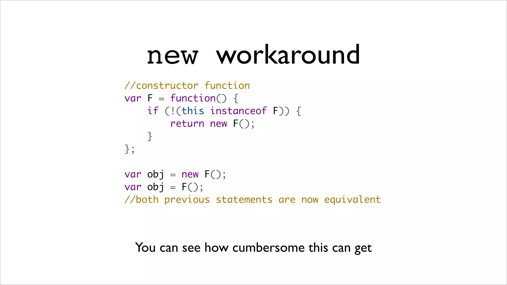 new workaround
//constructor function
var F = function() {
    if (!(this instanceof F)) {
        return new F();
    }
};

var obj = new F();
var obj = F();
//both previous statements are now equivalent




 You can see how cumbersome this can get
 