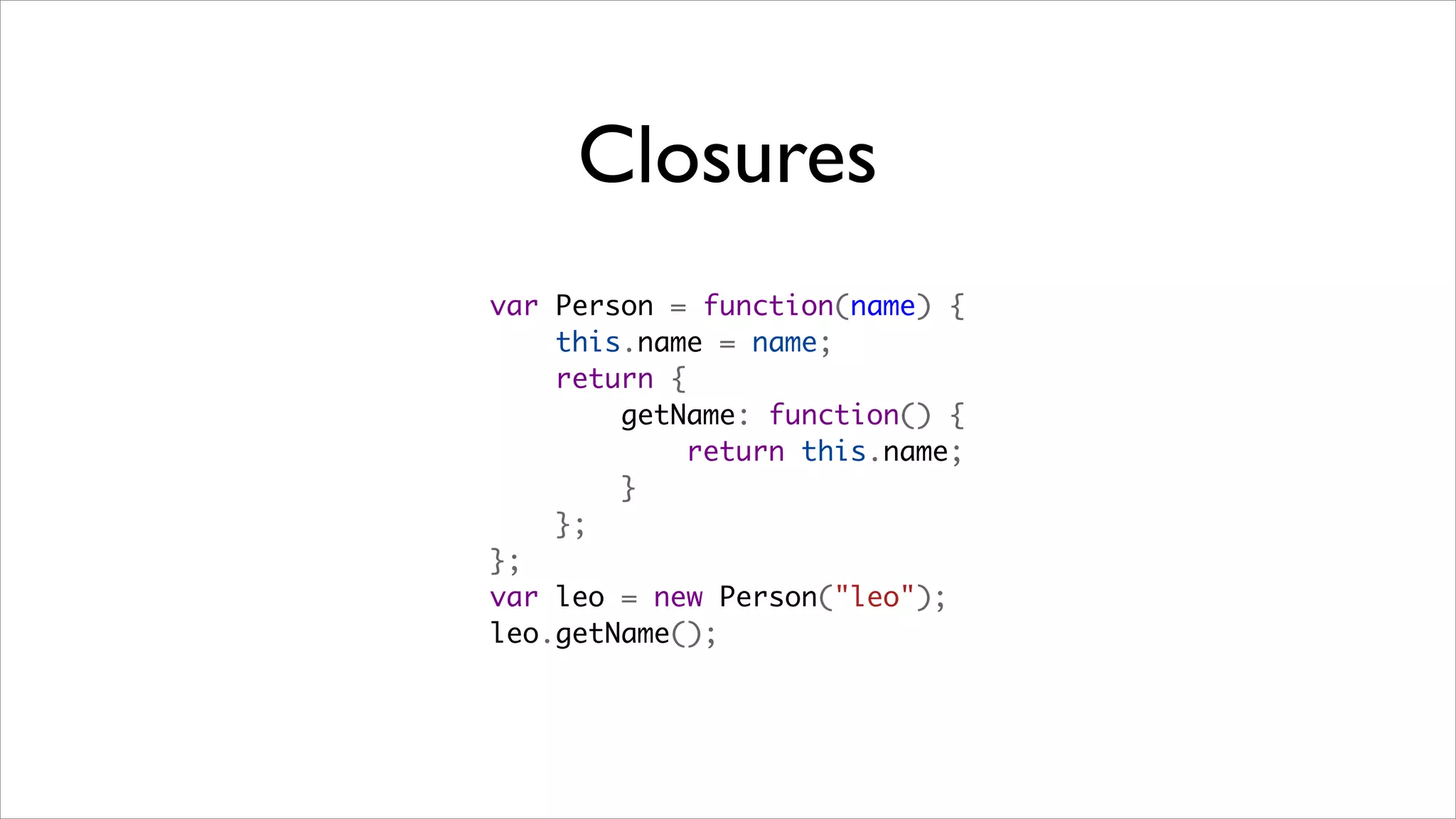 Closures
var Person = function(name) {
    this.name = name;
    return {
        getName: function() {
            return this.name;
        }
    };
};
var leo = new Person("leo");
leo.getName();
 