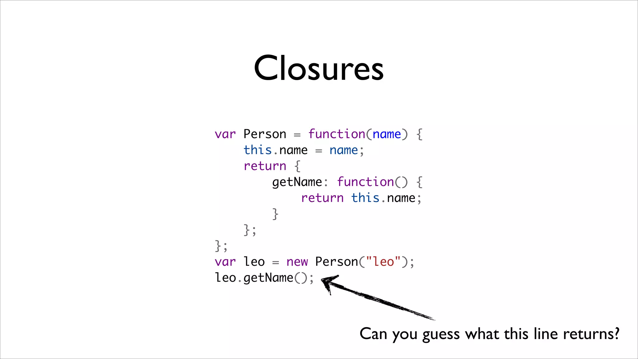 Closures
var Person = function(name) {
    this.name = name;
    return {
        getName: function() {
            return this.name;
        }
    };
};
var leo = new Person("leo");
leo.getName();



                    Can you guess what this line returns?
 