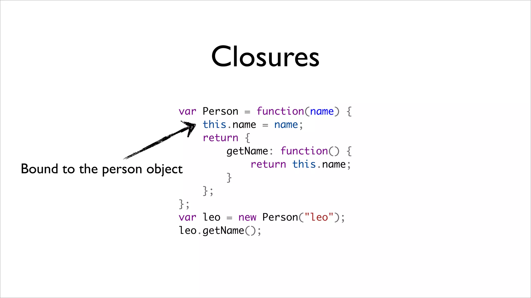 Closures
                           var Person = function(name) {
                               this.name = name;
                               return {
                                   getName: function() {
                                       return this.name;
Bound to the person   object
                                   }
                               };
                           };
                           var leo = new Person("leo");
                           leo.getName();
 