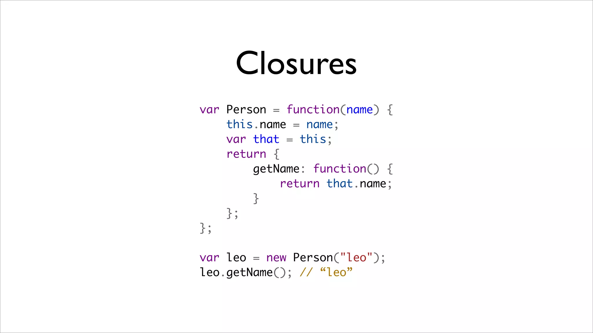 Closures
var Person = function(name) {
    this.name = name;
    var that = this;
    return {
        getName: function() {
            return that.name;
        }
    };
};

var leo = new Person("leo");
leo.getName(); // “leo”
 