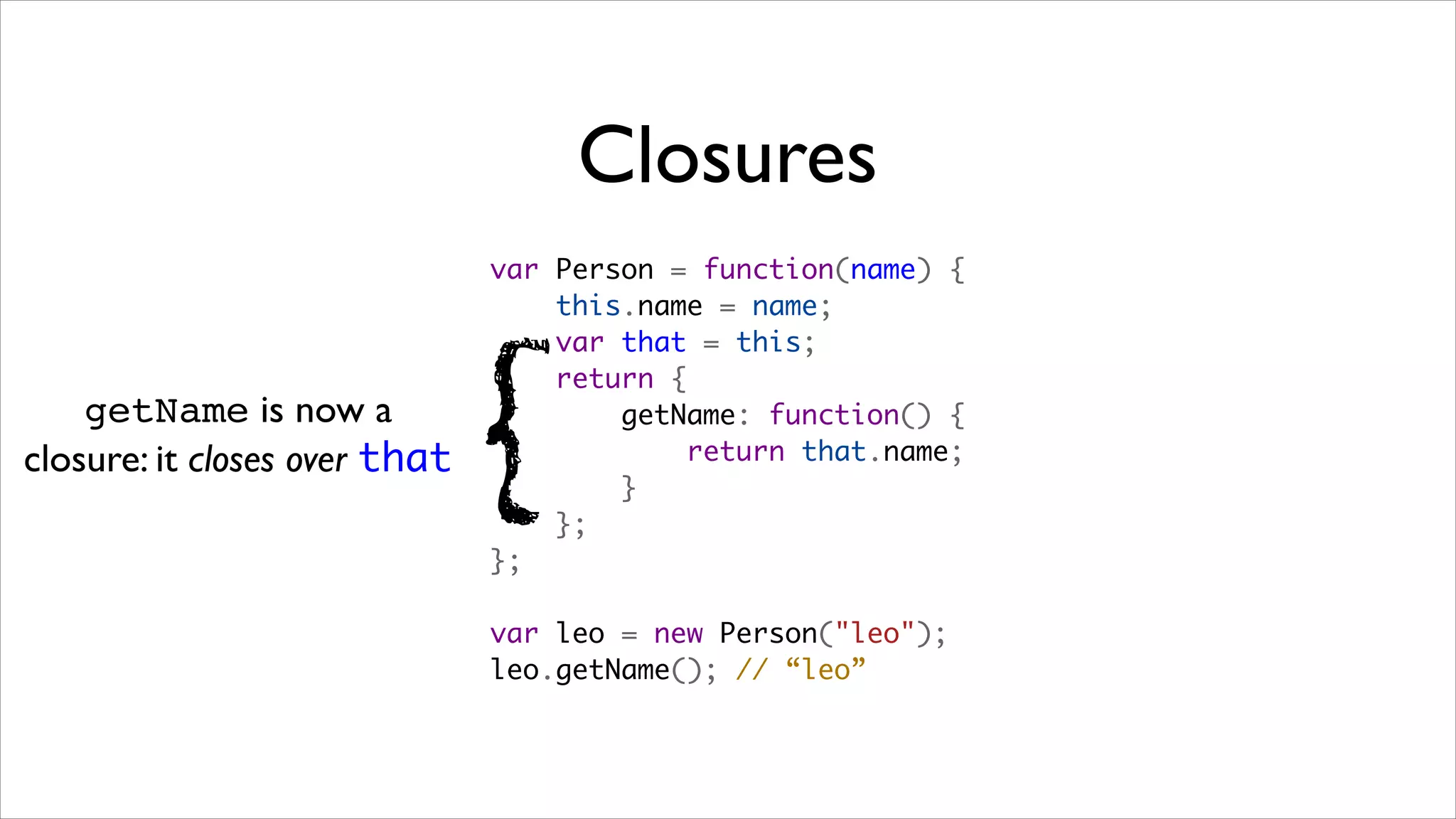 Closures
                               var Person = function(name) {
                                   this.name = name;
                                   var that = this;



                               {
                                   return {
    getName is now a                   getName: function() {
closure: it closes over that               return that.name;
                                       }
                                   };
                               };

                               var leo = new Person("leo");
                               leo.getName(); // “leo”
 