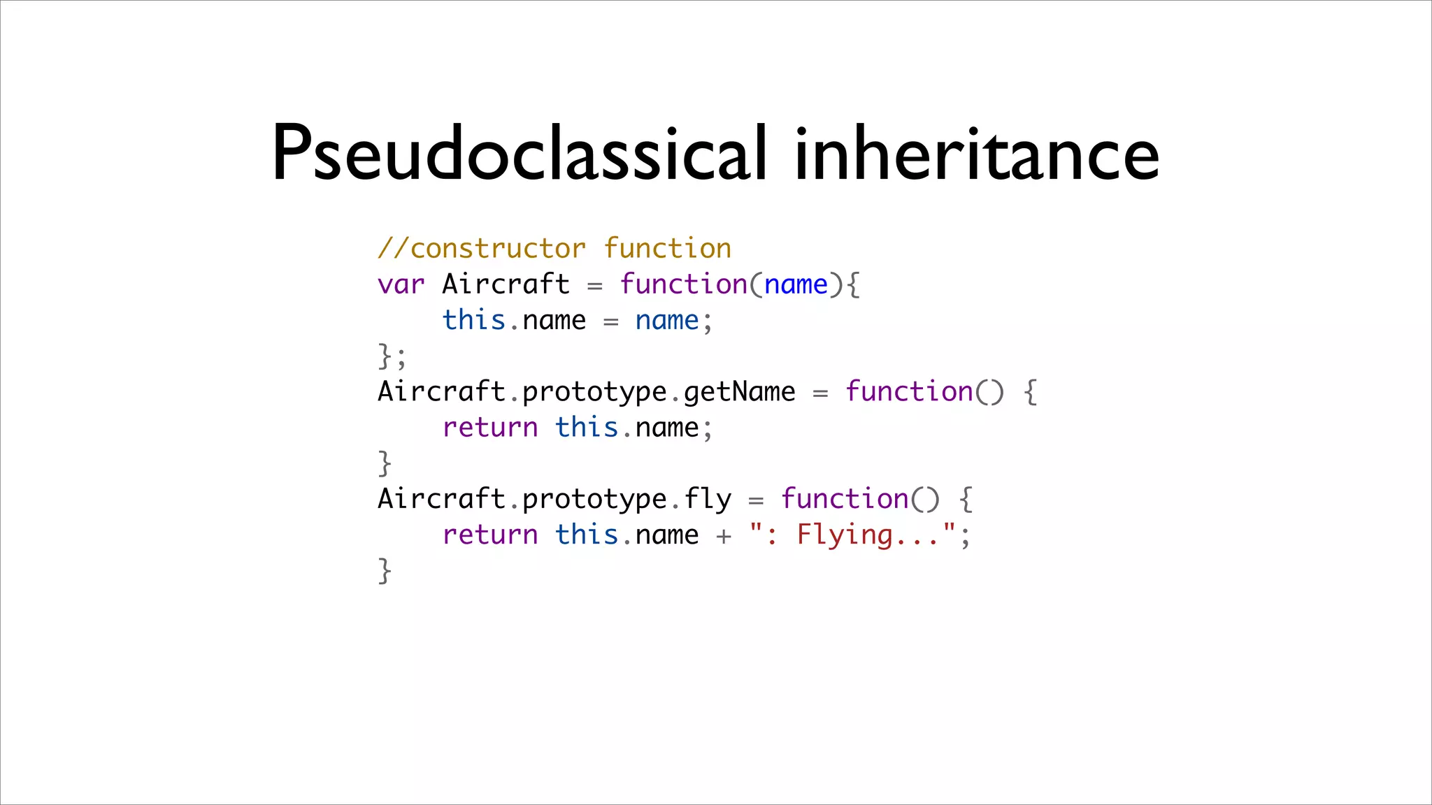 Pseudoclassical inheritance
   //constructor function
   var Aircraft = function(name){
       this.name = name;
   };
   Aircraft.prototype.getName = function() {
       return this.name;
   }
   Aircraft.prototype.fly = function() {
       return this.name + ": Flying...";
   }
 