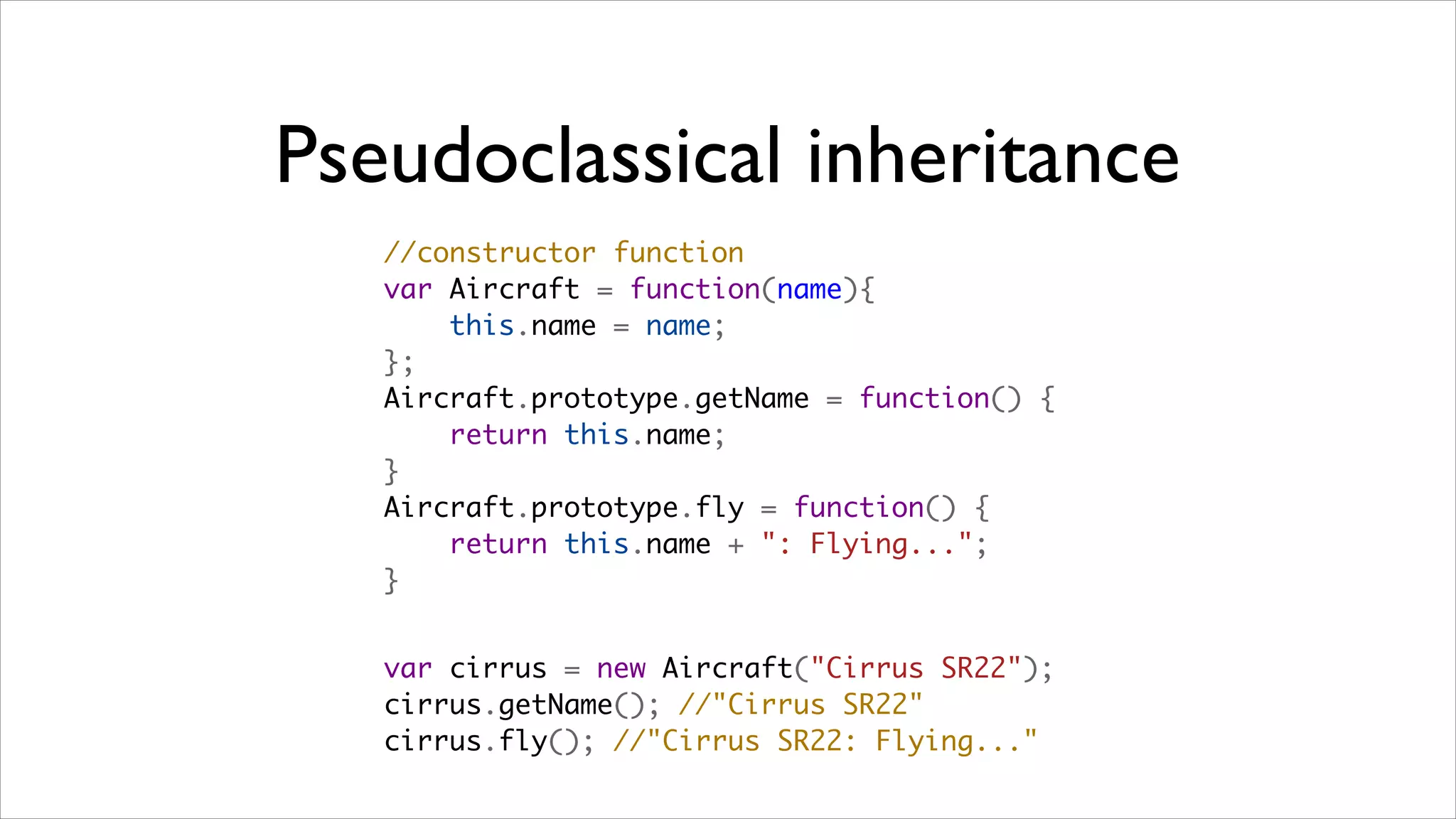 Pseudoclassical inheritance
   //constructor function
   var Aircraft = function(name){
       this.name = name;
   };
   Aircraft.prototype.getName = function() {
       return this.name;
   }
   Aircraft.prototype.fly = function() {
       return this.name + ": Flying...";
   }


   var cirrus = new Aircraft("Cirrus SR22"); 
   cirrus.getName(); //"Cirrus SR22"
   cirrus.fly(); //"Cirrus SR22: Flying..."
 
