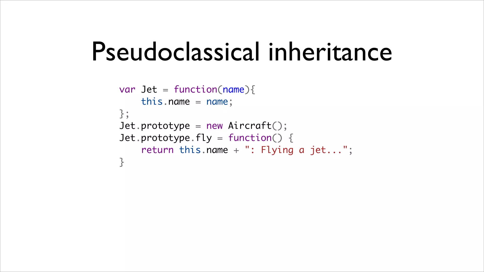 Pseudoclassical inheritance
  var Jet = function(name){
      this.name = name;
  };
  Jet.prototype = new Aircraft();
  Jet.prototype.fly = function() {
      return this.name + ": Flying a jet...";
  }
 