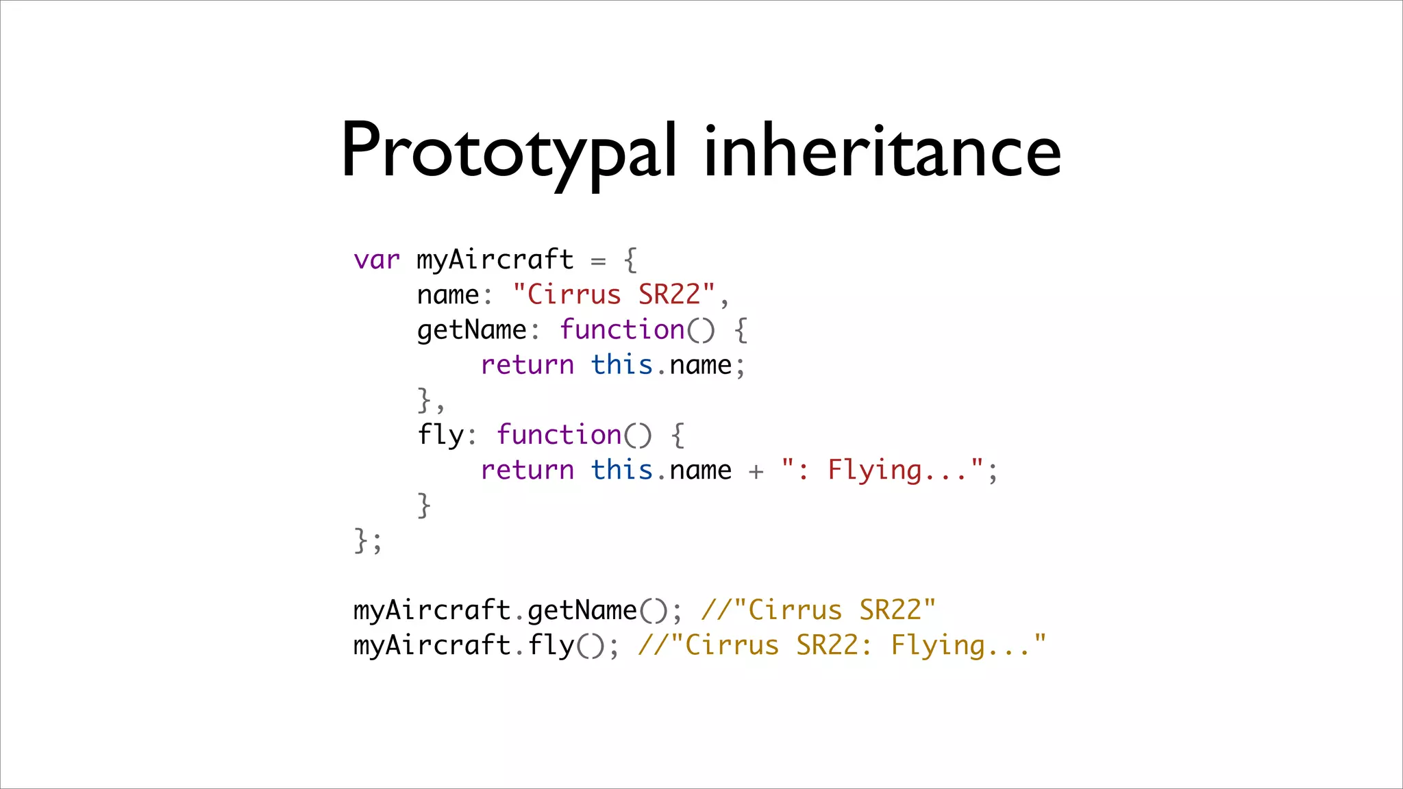 Prototypal inheritance
var myAircraft = {
    name: "Cirrus SR22",
    getName: function() {
        return this.name;
    },
    fly: function() {
        return this.name + ": Flying...";
    }
};

myAircraft.getName(); //"Cirrus SR22"
myAircraft.fly(); //"Cirrus SR22: Flying..."
 