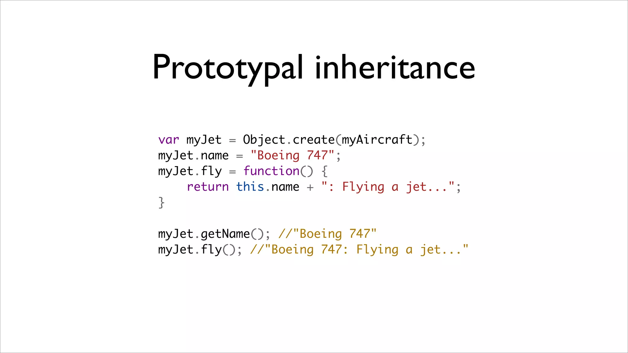 Prototypal inheritance
var myJet = Object.create(myAircraft);
myJet.name = "Boeing 747";
myJet.fly = function() {
    return this.name + ": Flying a jet...";
}

myJet.getName(); //"Boeing 747"
myJet.fly(); //"Boeing 747: Flying a jet..."
 