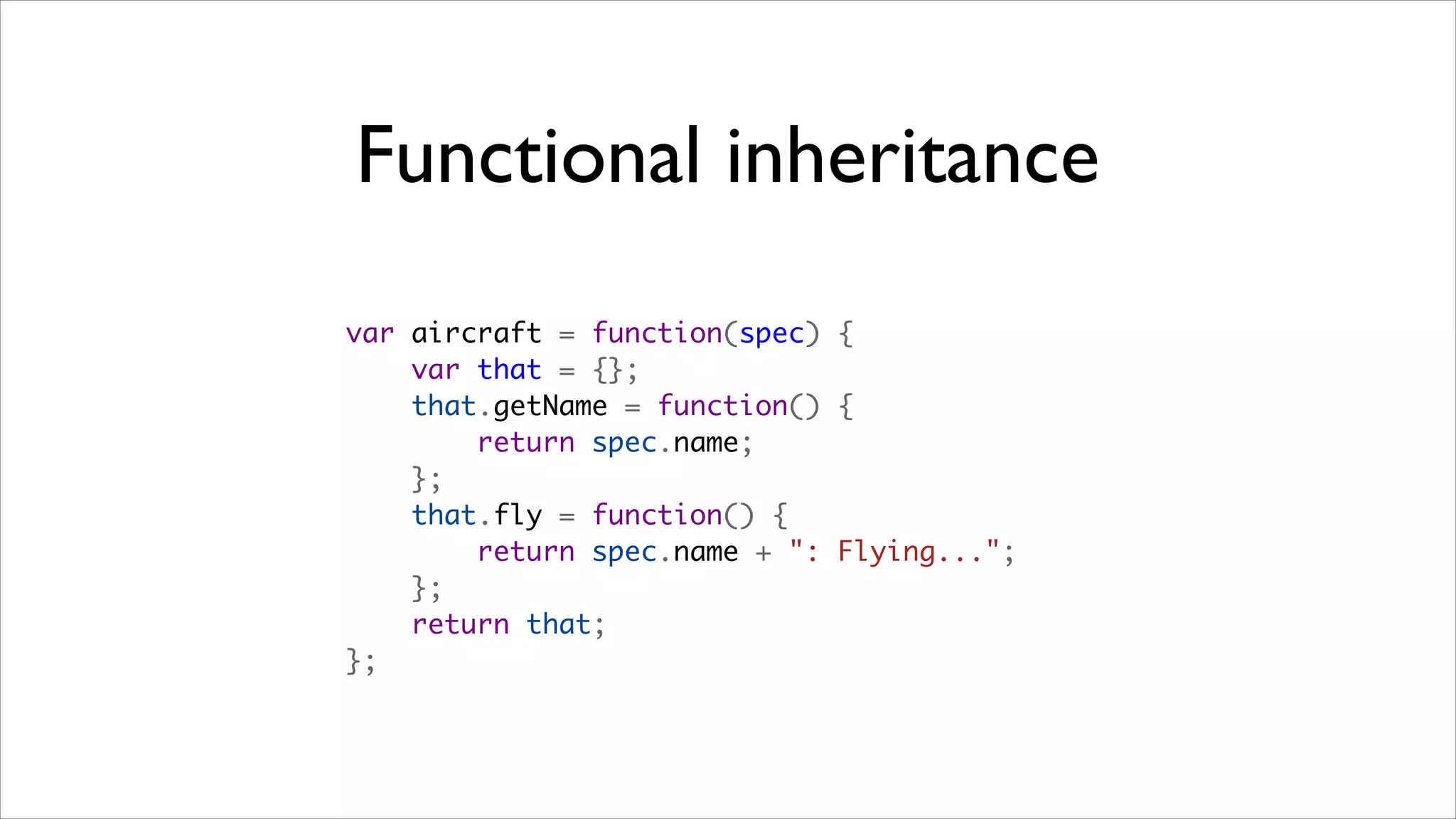 Functional inheritance
var aircraft = function(spec) {
    var that = {};
    that.getName = function() {
        return spec.name;
    };
    that.fly = function() {
        return spec.name + ": Flying...";
    };
    return that;
};
 