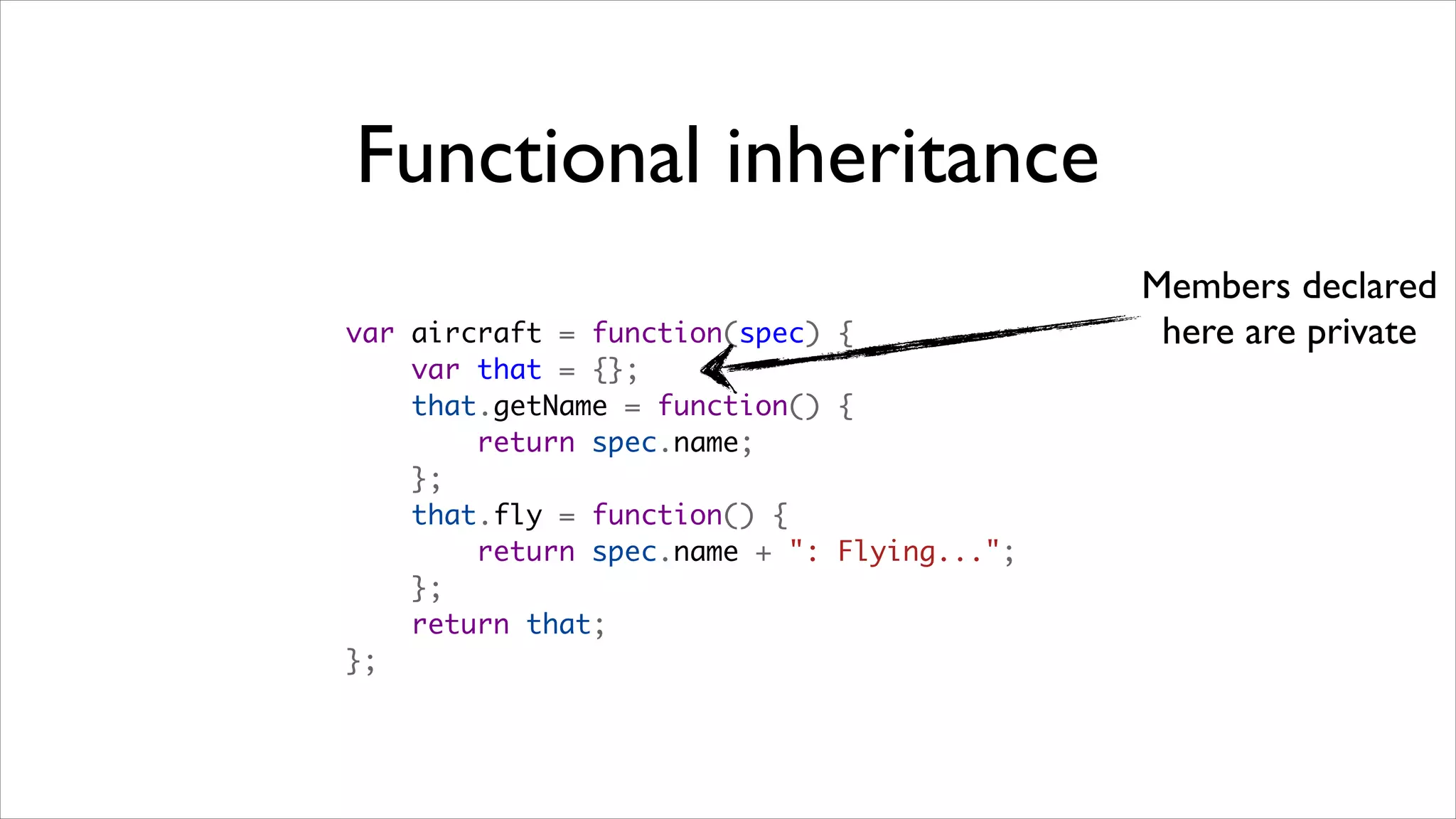 Functional inheritance
                                            Members declared
var aircraft = function(spec) {              here are private
    var that = {};
    that.getName = function() {
        return spec.name;
    };
    that.fly = function() {
        return spec.name + ": Flying...";
    };
    return that;
};
 