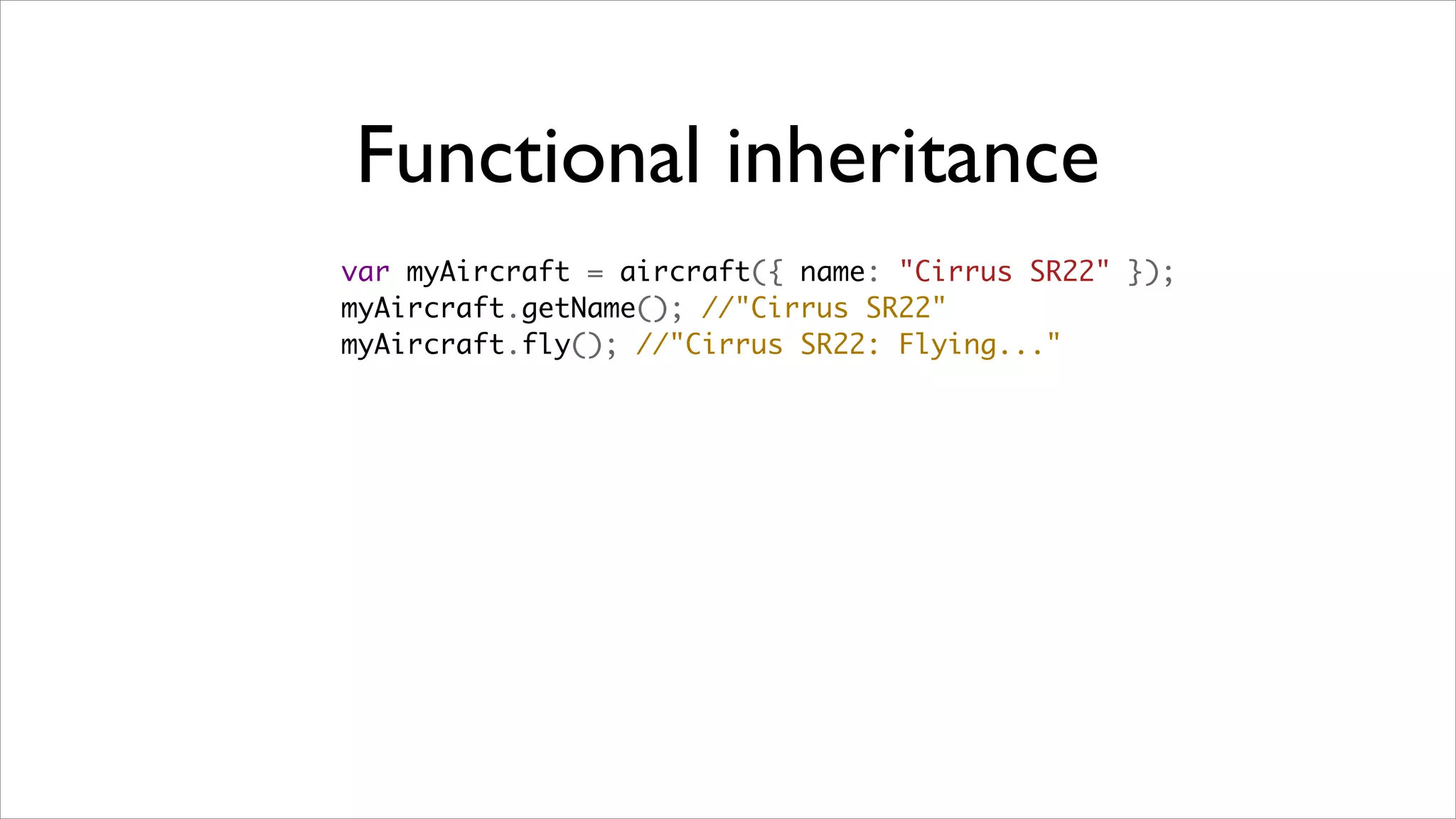 Functional inheritance
var myAircraft = aircraft({ name: "Cirrus SR22" });
myAircraft.getName(); //"Cirrus SR22"
myAircraft.fly(); //"Cirrus SR22: Flying..."
 