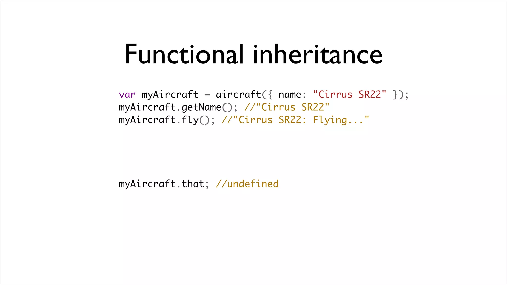 Functional inheritance
var myAircraft = aircraft({ name: "Cirrus SR22" });
myAircraft.getName(); //"Cirrus SR22"
myAircraft.fly(); //"Cirrus SR22: Flying..."




myAircraft.that; //undefined
 