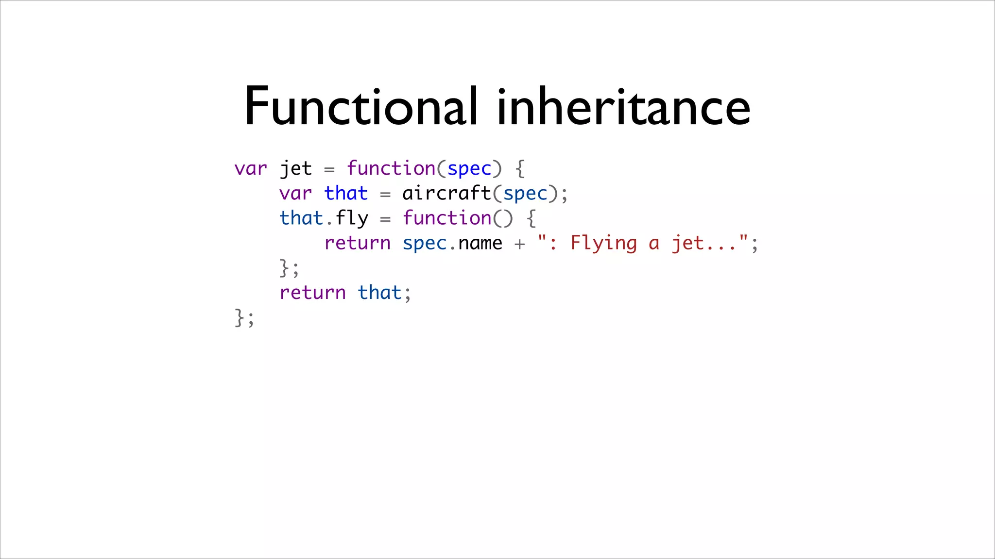 Functional inheritance
var jet = function(spec) {
    var that = aircraft(spec);
    that.fly = function() {
        return spec.name + ": Flying a jet...";
    };
    return that;
};
 