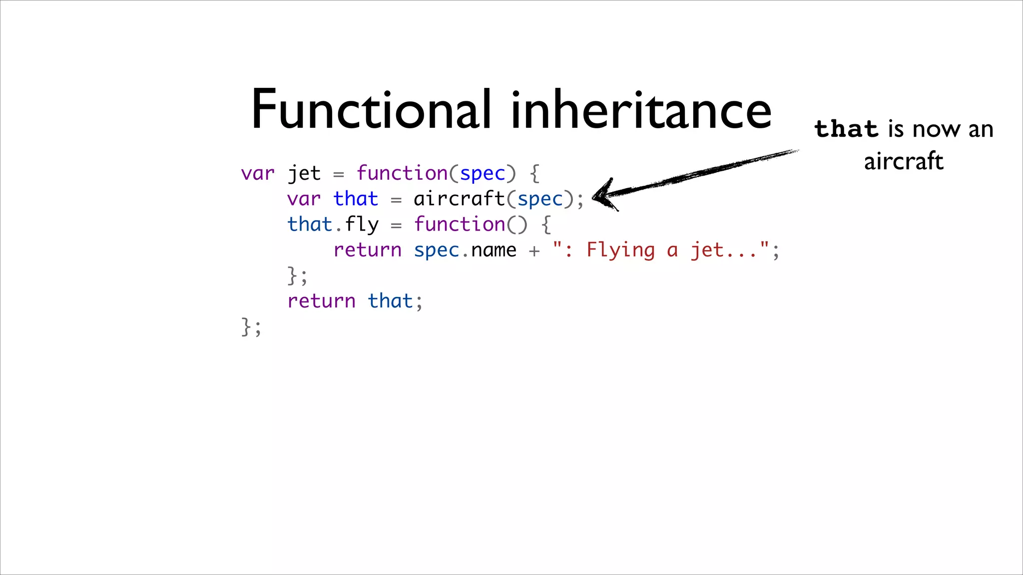 Functional inheritance                            that is now an
var jet = function(spec) {
                                                     aircraft
    var that = aircraft(spec);
    that.fly = function() {
        return spec.name + ": Flying a jet...";
    };
    return that;
};
 