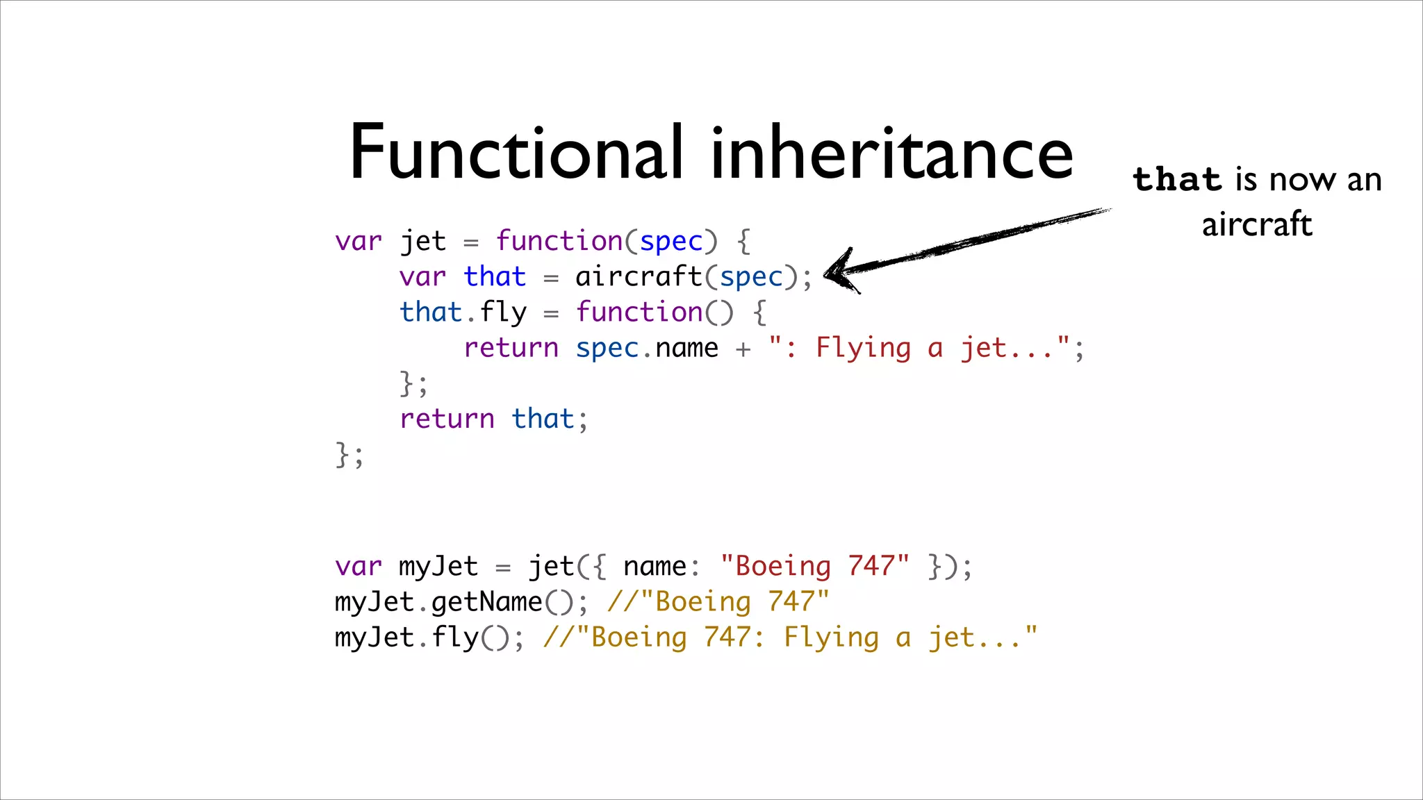 Functional inheritance                            that is now an
var jet = function(spec) {
                                                     aircraft
    var that = aircraft(spec);
    that.fly = function() {
        return spec.name + ": Flying a jet...";
    };
    return that;
};



var myJet = jet({ name: "Boeing 747" });   
myJet.getName(); //"Boeing 747"
myJet.fly(); //"Boeing 747: Flying a jet..."
 