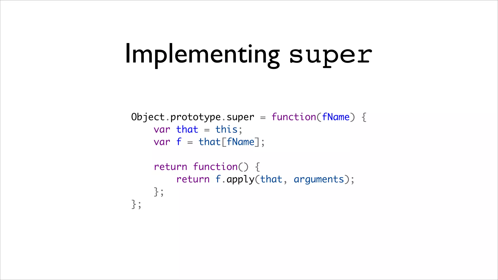 Implementing super

Object.prototype.super = function(fName) {
    var that = this;
    var f = that[fName];

    return function() {
        return f.apply(that, arguments);
    };
};
 