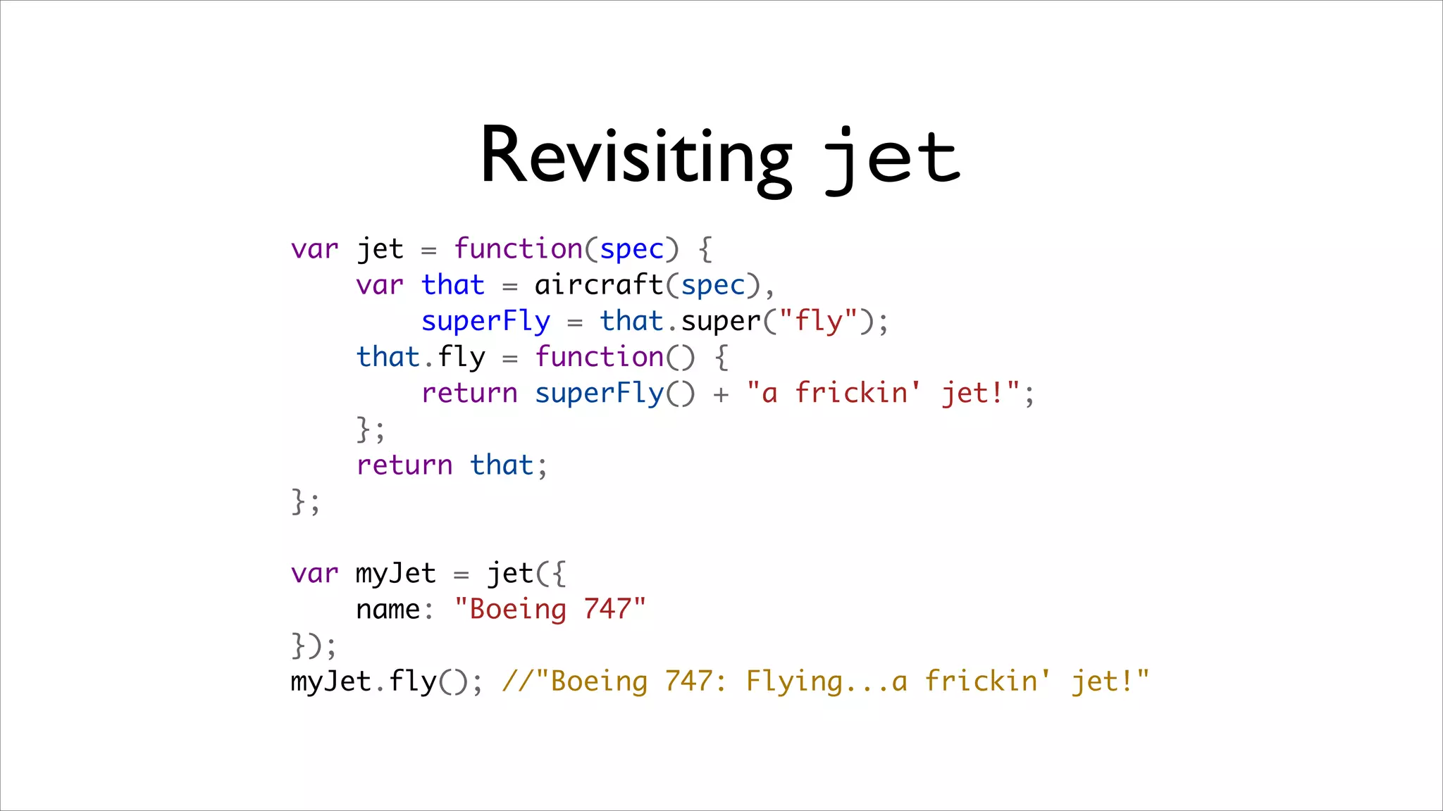 Revisiting jet
var jet = function(spec) {
    var that = aircraft(spec),
        superFly = that.super("fly");
    that.fly = function() {
        return superFly() + "a frickin' jet!";
    };
    return that;
};

var myJet = jet({
    name: "Boeing 747"
});
myJet.fly(); //"Boeing 747: Flying...a frickin' jet!"
 