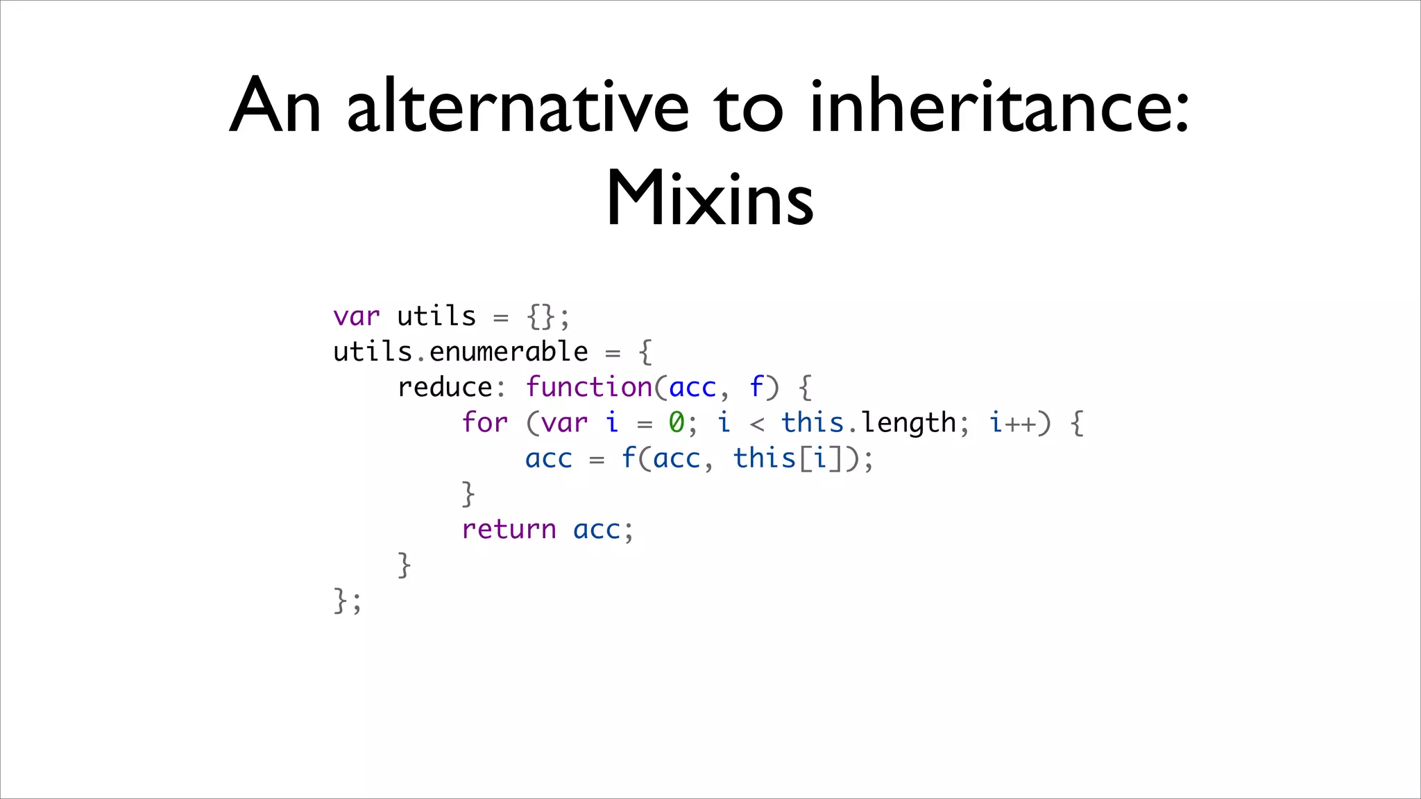 An alternative to inheritance:
           Mixins
   var utils = {};
   utils.enumerable = {
       reduce: function(acc, f) {
           for (var i = 0; i < this.length; i++) {
               acc = f(acc, this[i]);
           }
           return acc;
       }
   };
 
